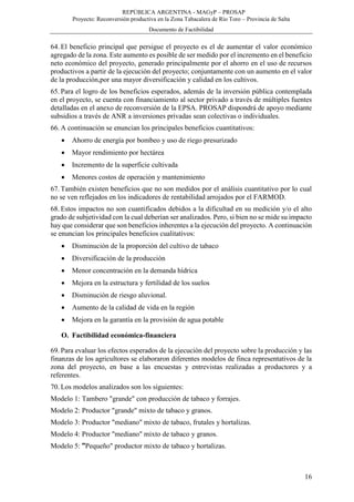 REPÚBLICA ARGENTINA - MAGyP – PROSAP
Proyecto: Reconversión productiva en la Zona Tabacalera de Río Toro – Provincia de Salta
Documento de Factibilidad
16
64. El beneficio principal que persigue el proyecto es el de aumentar el valor económico
agregado de la zona. Este aumento es posible de ser medido por el incremento en el beneficio
neto económico del proyecto, generado principalmente por el ahorro en el uso de recursos
productivos a partir de la ejecución del proyecto; conjuntamente con un aumento en el valor
de la producción,por una mayor diversificación y calidad en los cultivos.
65. Para el logro de los beneficios esperados, además de la inversión pública contemplada
en el proyecto, se cuenta con financiamiento al sector privado a través de múltiples fuentes
detalladas en el anexo de reconversión de la EPSA. PROSAP dispondrá de apoyo mediante
subsidios a través de ANR a inversiones privadas sean colectivas o individuales.
66. A continuación se enuncian los principales beneficios cuantitativos:
 Ahorro de energía por bombeo y uso de riego presurizado
 Mayor rendimiento por hectárea
 Incremento de la superficie cultivada
 Menores costos de operación y mantenimiento
67. También existen beneficios que no son medidos por el análisis cuantitativo por lo cual
no se ven reflejados en los indicadores de rentabilidad arrojados por el FARMOD.
68. Estos impactos no son cuantificados debidos a la dificultad en su medición y/o el alto
grado de subjetividad con la cual deberían ser analizados. Pero, si bien no se mide su impacto
hay que considerar que son beneficios inherentes a la ejecución del proyecto. A continuación
se enuncian los principales beneficios cualitativos:
 Disminución de la proporción del cultivo de tabaco
 Diversificación de la producción
 Menor concentración en la demanda hídrica
 Mejora en la estructura y fertilidad de los suelos
 Disminución de riesgo aluvional.
 Aumento de la calidad de vida en la región
 Mejora en la garantía en la provisión de agua potable
O. Factibilidad económica-financiera
69. Para evaluar los efectos esperados de la ejecución del proyecto sobre la producción y las
finanzas de los agricultores se elaboraron diferentes modelos de finca representativos de la
zona del proyecto, en base a las encuestas y entrevistas realizadas a productores y a
referentes.
70. Los modelos analizados son los siguientes:
Modelo 1: Tambero "grande" con producción de tabaco y forrajes.
Modelo 2: Productor "grande" mixto de tabaco y granos.
Modelo 3: Productor "mediano" mixto de tabaco, frutales y hortalizas.
Modelo 4: Productor "mediano" mixto de tabaco y granos.
Modelo 5: "Pequeño" productor mixto de tabaco y hortalizas.
 
