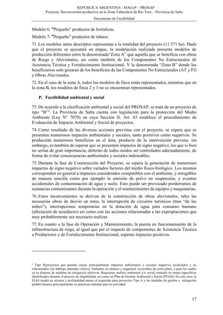 REPÚBLICA ARGENTINA - MAGyP – PROSAP
Proyecto: Reconversión productiva en la Zona Tabacalera de Río Toro – Provincia de Salta
Documento de Factibilidad
17
Modelo 6: "Pequeño" productor de hortalizas.
Modelo 7: "Pequeño" productor de tabaco.
71. Los modelos antes descriptos representan a la totalidad del proyecto (11.571 ha). Dado
que el proyecto se ejecutará en etapas, la modelación realizada presenta modelos de
producción diferentes entre la denominada“Zona A” que aquella que se beneficia con obras
de Riego y Aluvionales, así como también de los Componentes No Estructurales de
Asistencia Técnica y Fortalecimiento Institucional. Y la denominada “Zona B” donde los
beneficiarios solo gozaran de los beneficios de las Componentes No Estructurales (AT y FI)
y Obras Aluvionales.
72. En el caso de la zona A, todos los modelos de finca están representados, mientras que en
la zona B, los modelos de finca 2 y 3 no se encuentran representados.
P. Factibilidad ambiental y social
73. De acuerdo a la clasificación ambiental y social del PROSAP, se trata de un proyecto de
tipo “B”2
. La Provincia de Salta cuenta con legislación para la protección del Medio
Ambiente (Ley N° 7070) en cuya Sección II, Art. 43 establece el procedimiento de
Evaluación de Impacto Ambiental y Social de proyectos.
74. Como resultado de las diversas acciones previstas con el proyecto, se espera que se
presenten numerosos impactos ambientales y sociales, tanto positivos como negativos. Se
producirán numerosos beneficios en el área, producto de la intervención prevista, sin
embargo, es también de esperar que se presenten impactos de signo negativo, los que si bien
no serían de gran importancia, deberán de todos modos ser controlados adecuadamente, de
forma de evitar consecuencias ambientales y sociales indeseables.
75. Durante la fase de Construcción del Proyecto, se espera la generación de numerosos
impactos de signo negativo sobre variados factores del medio físico-biológico. Los mismos
corresponden en general a impactos considerados compatibles con el ambiente, y mitigables
de manera sencilla como por ejemplo la emisión de polvo en suspensión, y eventos
accidentales de contaminación de agua y suelo. Esto puede ser provocado porderrames de
sustancias contaminantes durante la operación y el mantenimiento de equipos y maquinarias.
76. Estos inconvenientes se derivan de la construcción de obras aluvionales, tales las
necesarias obras de desvío en rutas, la interrupción de circuitos turísticos (tren “de las
nubes”), interrupciones temporarias en la dotación de agua para consumo humano
(afectación de acueducto) así como con las acciones relacionadas a las expropiaciones que
muy probablemente sea necesario realizar.
77. En cuanto a la fase de Operación y Mantenimiento, la puesta en funcionamiento de la
infraestructura de riego, al igual que por el impacto de componentes de Asistencia Técnica
a Productores y de Fortalecimiento Institucional, esperan impactos positivos.
2
Tipo B:proyectos que puedan causar principalmente impactos ambientales y sociales negativos localizados y no
relacionados con hábitats naturales críticos, limitados en número y magnitud, reversibles de corto plazo, y para los cuales
ya se dispone de medidas de mitigación efectivas. Requieren análisis ambiental y/o social centrado en temas específicos
identificados durante el proceso de elegibilidad, así como un Plan de Gestión Ambiental y Social (PGAS). En este caso, la
EIAS tendrá un alcance y profundidad menor al requerido para proyectos Tipo A y las medidas de gestión y mitigación
podrán basarse principalmente en prácticas estándar para la actividad.
 