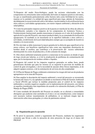 REPÚBLICA ARGENTINA - MAGyP – PROSAP
Proyecto: Reconversión productiva en la Zona Tabacalera de Río Toro – Provincia de Salta
Documento de Factibilidad
18
78. Respecto del medio físico-biológico, puede las acciones relacionadas con las
componentes no estructurales antes enumeradas derivarán en impactos positivos relevantes,
los que se manifestarán particularmente sobre factores tales como fertilidad de los suelos,
mejoras en la cantidad y la calidad del agua superficial para riego, además de fomentarse
decididamente la reconversión del cultivo del tabaco, incentivándose la diversificación hacia
otros cultivos y actividades agropecuarias, con menor impacto ambiental y afectación de la
salud pública.
79. Como los principales impactos positivos de la puesta en marcha de las obras de cabecera
y distribución, sumados a los impactos de los componentes de Asistencia Técnica y
Fortalecimiento Institucional, pueden mencionarse el aumento en el valor de la producción
agrícola de la zona del Proyecto, una mayor productividad y la ya comentada diversificación
agropecuaria. El resultado es un incremento en la superficie dedicada a otros cultivos y
actividades, en detrimento de la actividad tabacalera siempre que se acompañe de incentivos
estatales a la reconversión.
80. Por otro lado se debe mencionar la mayor garantía de la oferta de agua superficial en los
meses críticos, con beneficios significativos tales como una importante disminución de
bombeo desde el acuífero, que contribuye a la preservación del recurso subterráneo
disminuyendo los costos de producción y el alto consumo de energía.
81. Otro efecto ambiental netamente positivo a mencionar en los sectores en donde el agua
de riego circule por tuberías, es el de la erradicación de problemas de contaminación del
agua, por la incorporación de residuos sólidos o líquidos.
82. Respecto del control de los impactos negativos generados en ambas fases, puede
generalizarse diciendo que para los mismos no se requerirá la previsión de medidas de
control de gran envergadura, o de la necesidad de ejecutar obras físicas importantes, ni de
adquirir equipos costosos, o de la contratación de servicios de alta complejidad.
83. El Plan de Manejo de Plagas colaborará a minimizar los riesgos del mal uso de productos
agroquímicos en la zona del Proyecto.
84. Para ampliar la descripción del impacto ambiental y social del proyecto se recomienda
la lectura del Anexo 4 y sus apéndices en donde se encontrará el Plan de Gestión Ambiental
y Social (PGAS) que incluye la medidas propuestas para el control de los impactos
ambientales y sociales negativos surgidos con la implementación del proyecto, con énfasis
en aquellos considerados más importantes de acuerdo a la valoración efectuada y el Plan de
Manejo de Plagas (PMP).
85. Como resultado del desarrollo del Proyecto en estudio, no se afectará a comunidades
aborígenes que pudieran estar asentadas en el área o en sus inmediaciones, como tampoco
será necesario realizar reasentamiento de pobladores, ni se realizará ningún tipo de
intervención sobre áreas protegidas y/o sitios de patrimonio cultural.
Q. Organización para la ejecución
86. Se prevé la ejecución, control y seguimiento del Proyecto, mediante los organismos
existentes que llevan a cabo la ejecución de otros proyectos de riego en el marco del
PROSAP
 