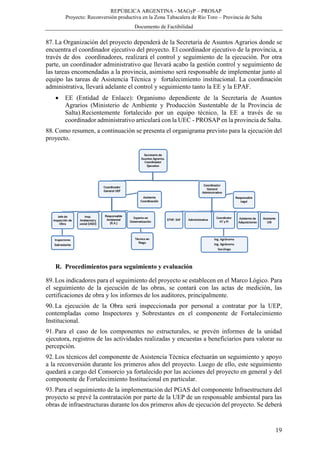 REPÚBLICA ARGENTINA - MAGyP – PROSAP
Proyecto: Reconversión productiva en la Zona Tabacalera de Río Toro – Provincia de Salta
Documento de Factibilidad
19
87. La Organización del proyecto dependerá de la Secretaría de Asuntos Agrarios donde se
encuentra el coordinador ejecutivo del proyecto. El coordinador ejecutivo de la provincia, a
través de dos coordinadores, realizará el control y seguimiento de la ejecución. Por otra
parte, un coordinador administrativo que llevará acabo la gestión control y seguimiento de
las tareas encomendadas a la provincia, asimismo será responsable de implementar junto al
equipo las tareas de Asistencia Técnica y fortalecimiento institucional. La coordinación
administrativa, llevará adelante el control y seguimiento tanto la EE y la EPAF.
 EE (Entidad de Enlace): Organismo dependiente de la Secretaría de Asuntos
Agrarios (Ministerio de Ambiente y Producción Sustentable de la Provincia de
Salta).Recientemente fortalecido por un equipo técnico, la EE a través de su
coordinador administrativo articulará con la UEC - PROSAP en la provincia de Salta.
88. Como resumen, a continuación se presenta el organigrama previsto para la ejecución del
proyecto.
R. Procedimientos para seguimiento y evaluación
89. Los indicadores para el seguimiento del proyecto se establecen en el Marco Lógico. Para
el seguimiento de la ejecución de las obras, se contará con las actas de medición, las
certificaciones de obra y los informes de los auditores, principalmente.
90. La ejecución de la Obra será inspeccionada por personal a contratar por la UEP,
contempladas como Inspectores y Sobrestantes en el componente de Fortalecimiento
Institucional.
91. Para el caso de los componentes no estructurales, se prevén informes de la unidad
ejecutora, registros de las actividades realizadas y encuestas a beneficiarios para valorar su
percepción.
92. Los técnicos del componente de Asistencia Técnica efectuarán un seguimiento y apoyo
a la reconversión durante los primeros años del proyecto. Luego de ello, este seguimiento
quedará a cargo del Consorcio ya fortalecido por las acciones del proyecto en general y del
componente de Fortalecimiento Institucional en particular.
93. Para el seguimiento de la implementación del PGAS del componente Infraestructura del
proyecto se prevé la contratación por parte de la UEP de un responsable ambiental para las
obras de infraestructuras durante los dos primeros años de ejecución del proyecto. Se deberá
 