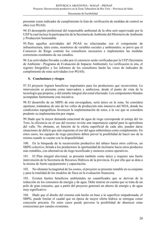 REPÚBLICA ARGENTINA - MAGyP – PROSAP
Proyecto: Reconversión productiva en la Zona Tabacalera de Río Toro – Provincia de Salta
Documento de Factibilidad
20
presentar como indicador de cumplimiento la lista de verificación de medidas de control en
obra (ver PGAS).
94. El desempeño profesional del responsable ambiental de la obra será supervisado por la
UEP la cual incluye la participación de la Secretaría de Ambiente del Ministerio de Ambiente
y Producción Sustentable
95. Para aquellas actividades del PGAS no relacionadas con el componente de
infraestructura, tales como, monitoreo de variables sociales y ambientales; se prevé que el
Consorcio de Riego contrate los consultores necesarios e implementen las medidas
correctoras resultantes de sus estudios.
96. Las actividades llevadas a cabo por el consorcio serán verificadas por la UEP (Secretaría
de Ambiente - Programa de Evaluación de Impacto Ambiental). La verificación in situ, el
registro fotográfico y los informes de los consultores harán las veces de indicador de
cumplimiento de estas actividades (ver PGAS).
S. Conclusiones y riesgos
97. El proyecto logrará beneficios importantes para los productores que reconvierten. La
intervención se presenta como innovadora y ambiciosa, desde el punto de vista de la
tecnología que propone, y del estudio integral aluvional efectuado. Los componentes blandos
acompañan fuertemente esta iniciativa.
98. El desarrollo de un SRPG de esta envergadura, sería único en la zona. Se considera
oportuno, tratándose de uno de los valles de producción más intensiva del NOA, donde las
condiciones topográficas favorecen la implementación de estos, a la vez que se considera
prudente su implementación por etapas.
99. Dado que la mayor demanda estacional de agua de riego corresponde al estiaje del río
Toro, la eficiencia en el uso del recurso reviste una importancia capital para la agricultura
del valle. No obstante, en función de la oferta superficial de cada año, pueden darse
situaciones de déficit que aún requieran el uso del agua subterránea como complemento. En
estos casos, los equipos de riego parcelario deben prever la posibilidad de hacer uso de la
misma cuando se cuente con la disponibilidad.
100. En la búsqueda de la reconversión productiva del tabaco hacia otros cultivos, un
SRPG colectivo, brinda a los productores la oportunidad de inclinarse hacia otros productos
más rentables, con alternativas de riego tecnificado y menores costos operativos.
101. El Plan integral aluvional, se presenta también como único y requiere una fuerte
intervención de la Secretaría de Recursos Hídricos de la provincia. Es por ello que se dota a
la misma de fuerte equipamiento y capacitación.
102. No obstante la magnitud de los costos, el proyecto se presenta rentable en su conjunto
y para la totalidad de los modelos de finca en la evaluación financiera.
103. Existen fuertes beneficios ambientales no cuantificados que se derivan de la
reducción en los consumos de energía y de agua. Debe tenerse en cuenta que se trata de un
polo de gran consumo, que a partir del proyecto generará un ahorro de energía y de agua
muy significativo.
104. Dado que el diseño del sistema está hecho en base a la superficie empadronada, el
SRPG, puede limitar el caudal que en época de mayor oferta hídrica se entregue como
concesión precaria. En estos casos puede preverse la posibilidad de abastecer estas
concesiones por canales existentes.
 