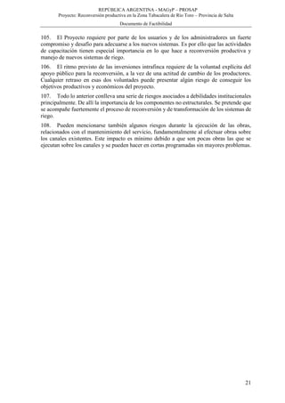 REPÚBLICA ARGENTINA - MAGyP – PROSAP
Proyecto: Reconversión productiva en la Zona Tabacalera de Río Toro – Provincia de Salta
Documento de Factibilidad
21
105. El Proyecto requiere por parte de los usuarios y de los administradores un fuerte
compromiso y desafío para adecuarse a los nuevos sistemas. Es por ello que las actividades
de capacitación tienen especial importancia en lo que hace a reconversión productiva y
manejo de nuevos sistemas de riego.
106. El ritmo previsto de las inversiones intrafinca requiere de la voluntad explícita del
apoyo público para la reconversión, a la vez de una actitud de cambio de los productores.
Cualquier retraso en esas dos voluntades puede presentar algún riesgo de conseguir los
objetivos productivos y económicos del proyecto.
107. Todo lo anterior conlleva una serie de riesgos asociados a debilidades institucionales
principalmente. De allí la importancia de los componentes no estructurales. Se pretende que
se acompañe fuertemente el proceso de reconversión y de transformación de los sistemas de
riego.
108. Pueden mencionarse también algunos riesgos durante la ejecución de las obras,
relacionados con el mantenimiento del servicio, fundamentalmente al efectuar obras sobre
los canales existentes. Este impacto es mínimo debido a que son pocas obras las que se
ejecutan sobre los canales y se pueden hacer en cortas programadas sin mayores problemas.
 