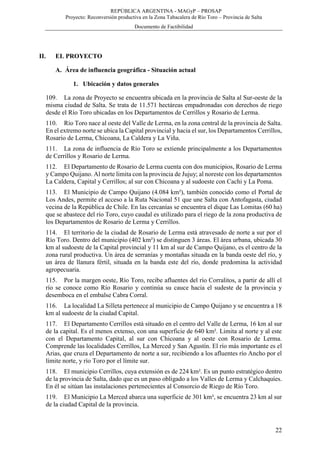 REPÚBLICA ARGENTINA - MAGyP – PROSAP
Proyecto: Reconversión productiva en la Zona Tabacalera de Río Toro – Provincia de Salta
Documento de Factibilidad
22
II. EL PROYECTO
A. Área de influencia geográfica - Situación actual
1. Ubicación y datos generales
109. La zona de Proyecto se encuentra ubicada en la provincia de Salta al Sur-oeste de la
misma ciudad de Salta. Se trata de 11.571 hectáreas empadronadas con derechos de riego
desde el Río Toro ubicadas en los Departamentos de Cerrillos y Rosario de Lerma.
110. Río Toro nace al oeste del Valle de Lerma, en la zona central de la provincia de Salta.
En el extremo norte se ubica la Capital provincial y hacia el sur, los Departamentos Cerrillos,
Rosario de Lerma, Chicoana, La Caldera y La Viña.
111. La zona de influencia de Río Toro se extiende principalmente a los Departamentos
de Cerrillos y Rosario de Lerma.
112. El Departamento de Rosario de Lerma cuenta con dos municipios, Rosario de Lerma
y Campo Quijano. Al norte limita con la provincia de Jujuy; al noreste con los departamentos
La Caldera, Capital y Cerrillos; al sur con Chicoana y al sudoeste con Cachi y La Poma.
113. El Municipio de Campo Quijano (4.084 km²), también conocido como el Portal de
Los Andes, permite el acceso a la Ruta Nacional 51 que une Salta con Antofagasta, ciudad
vecina de la República de Chile. En las cercanías se encuentra el dique Las Lomitas (60 ha)
que se abastece del río Toro, cuyo caudal es utilizado para el riego de la zona productiva de
los Departamentos de Rosario de Lerma y Cerrillos.
114. El territorio de la ciudad de Rosario de Lerma está atravesado de norte a sur por el
Río Toro. Dentro del municipio (402 km²) se distinguen 3 áreas. El área urbana, ubicada 30
km al sudoeste de la Capital provincial y 11 km al sur de Campo Quijano, es el centro de la
zona rural productiva. Un área de serranías y montañas situada en la banda oeste del río, y
un área de llanura fértil, situada en la banda este del río, donde predomina la actividad
agropecuaria.
115. Por la margen oeste, Río Toro, recibe afluentes del río Corralitos, a partir de allí el
río se conoce como Río Rosario y continúa su cauce hacia el sudeste de la provincia y
desemboca en el embalse Cabra Corral.
116. La localidad La Silleta pertenece al municipio de Campo Quijano y se encuentra a 18
km al sudoeste de la ciudad Capital.
117. El Departamento Cerrillos está situado en el centro del Valle de Lerma, 16 km al sur
de la capital. Es el menos extenso, con una superficie de 640 km². Limita al norte y al este
con el Departamento Capital, al sur con Chicoana y al oeste con Rosario de Lerma.
Comprende las localidades Cerrillos, La Merced y San Agustín. El río más importante es el
Arias, que cruza el Departamento de norte a sur, recibiendo a los afluentes río Ancho por el
límite norte, y río Toro por el límite sur.
118. El municipio Cerrillos, cuya extensión es de 224 km². Es un punto estratégico dentro
de la provincia de Salta, dado que es un paso obligado a los Valles de Lerma y Calchaquíes.
En él se sitúan las instalaciones pertenecientes al Consorcio de Riego de Río Toro.
119. El Municipio La Merced abarca una superficie de 301 km², se encuentra 23 km al sur
de la ciudad Capital de la provincia.
 