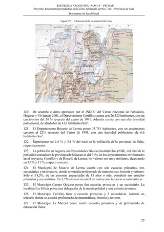 REPÚBLICA ARGENTINA - MAGyP – PROSAP
Proyecto: Reconversión productiva en la Zona Tabacalera de Río Toro – Provincia de Salta
Documento de Factibilidad
23
Figura Nº1. Ubicación de la localidad de Río Toro
120. De acuerdo a datos aportados por el INDEC del Censo Nacional de Población,
Hogares y Viviendas 2001, el Departamento Cerrillos cuenta con 26.320 habitantes, con un
crecimiento del 24 % respecto del censo de 1991. Además cuenta con una alta densidad
poblacional, de alrededor de 41,1 habitantes/km².
121. El Departamento Rosario de Lerma posee 33.741 habitantes, con un crecimiento
cercano al 22% respecto del Censo de 1991; con una densidad poblacional de 6,6
habitantes/km².
122. Representan un 2,4 % y 3,1 % del total de la población de la provincia de Salta,
respectivamente.
123. La población en hogares con Necesidades Básicas Insatisfechas (NBI), del total de la
población censada en la provincia de Salta un es del 31%.En los departamentos involucrados
en el proyecto; Cerrillos y de Rosario de Lerma, los valores son muy similares, alcanzando
un 35 % y 31 %, respectivamente.
124. El Municipio de Rosario de Lerma cuenta con seis escuelas primarias, tres
secundarias y un terciario, donde se estudia profesorado de matemáticas, historia y turismo.
Sólo el 18,3%, de las personas encuestadas de 15 años o más, completó sus estudios
primarios y secundarios. Un 3,7% alcanzó un nivel de instrucción terciario o universitario.
125. El Municipio Campo Quijano posee dos escuelas primarias y un secundario. La
localidad La Silleta posee una delegación de la municipalidad y una escuela primaria.
126. El Municipio Cerrillos tiene 4 escuelas primarias y 2 secundarias. Además un
terciario donde se estudia profesorado de matemáticas, historia y turismo.
127. El Municipio La Merced posee cuatro escuelas primarias y un profesorado de
educación física.
 