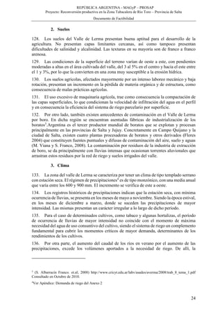 REPÚBLICA ARGENTINA - MAGyP – PROSAP
Proyecto: Reconversión productiva en la Zona Tabacalera de Río Toro – Provincia de Salta
Documento de Factibilidad
24
2. Suelos
128. Los suelos del Valle de Lerma presentan buena aptitud para el desarrollo de la
agricultura. No presentan capas limitantes cercanas, así como tampoco presentan
dificultades de salinidad y alcalinidad. Las texturas en su mayoría son de franco a franco
arenosa.
129. Las condiciones de la superficie del terreno varían de oeste a este, con pendientes
moderadas a altas en el área cultivada del valle, del 3 al 5% en el centro y hacia el este entre
el 1 y 3%, por lo que la convierten en una zona muy susceptible a la erosión hídrica.
130. Los suelos agrícolas, afectados mayormente por un intenso laboreo mecánico y baja
rotación, presentan un incremento en la pérdida de materia orgánica y de estructura, como
consecuencia de malas prácticas agrícolas.
131. El uso excesivo de maquinaria agrícola, trae como consecuencia la compactación de
las capas superficiales, lo que condicionan la velocidad de infiltración del agua en el perfil
y en consecuencia la eficiencia del sistema de riego parcelario por superficie.
132. Por otro lado, también existen antecedentes de contaminación en el Valle de Lerma
por boro. En dicha región se encuentran asentadas fábricas de industrialización de los
boratos3
.Argentina es el tercer productor mundial de boratos que se explotan y procesan
principalmente en las provincias de Salta y Jujuy. Concretamente en Campo Quijano y la
ciudad de Salta, existen cuatro plantas procesadoras de boratos y otros derivados (Flores
2004) que constituyen fuentes puntuales y difusas de contaminación del aire, suelo y aguas
(M. Viana y S. Franco, 2008). La contaminación por residuos de la industria de extracción
de boro, se da principalmente con lluvias intensas que ocasionan torrentes aluvionales que
arrastran estos residuos por la red de riego y suelos irrigados del valle.
3. Clima
133. La zona del valle de Lerma se caracteriza por tener un clima de tipo templado serrano
con estación seca. El régimen de precipitaciones4
es de tipo monzónico, con una media anual
que varía entre los 600 y 900 mm. El incremento se verifica de este a oeste.
134. Los registros históricos de precipitaciones indican que la estación seca, con mínima
ocurrencia de lluvias, se presenta en los meses de mayo a noviembre. Siendo la época estival,
en los meses de diciembre a marzo, donde se suceden las precipitaciones de mayor
intensidad. Las mismas presentan un carácter irregular a lo largo de dicho período.
135. Para el caso de determinados cultivos, como tabaco y algunas hortalizas, el período
de ocurrencia de lluvias de mayor intensidad no coincide con el momento de máxima
necesidad del agua de uso consuntivo del cultivo, siendo el sistema de riego un complemento
fundamental para cubrir los momentos críticos de mayor demanda, determinantes de los
rendimientos de los cultivos.
136. Por otra parte, el aumento del caudal de los ríos en verano por el aumento de las
precipitaciones, excede los volúmenes aportados a la necesidad de riego. De allí, la
3
(S. Albarracín Franco. et.al; 2008) http://www.cricyt.edu.ar/lahv/asades/averma/2008/trab_8_tema_1.pdf
Consultado en Octubre de 2010.
4
Ver Apéndice: Demanda de riego del Anexo 2
 