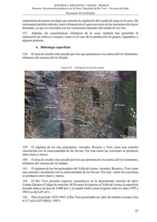 REPÚBLICA ARGENTINA - MAGyP – PROSAP
Proyecto: Reconversión productiva en la Zona Tabacalera de Río Toro – Provincia de Salta
Documento de Factibilidad
25
importancia de poseer un dique que permita la regulación del caudal de riego en la zona. De
esta manera permite además, tener a disposición el agua necesaria en los momentos de mayor
demanda, ya que no coinciden con las variaciones naturales del caudal de los ríos.
137. Además, las características climáticas de la zona, también han permitido la
realización de cultivos a secano, como es el caso de la producción de granos, legumbres y
algunas pasturas.
4. Hidrología superficial
138. El área de estudio está surcado por ríos que pertenecen a la cuenca del río Juramento,
tributario del sistema del río Salado.
Figura Nº2. Hidrografía del área de estudio
139. El régimen de los ríos principales: Arenales, Rosario y Toro, tiene una estrecha
vinculación con la estacionalidad de las lluvias. Por ésta razón las crecientes se producen
entre enero y marzo.
140. El área de estudio está surcado por ríos que pertenecen a la cuenca del río Juramento,
tributario del sistema del río Salado.
141. El régimen de los ríos principales del Valle de Lerma: Arenales, Rosario y Toro, tiene
una estrecha vinculación con la estacionalidad de las lluvias. Por ésta razón las crecientes
se producen entre enero y marzo.
142. El Río Toro presentó registros sistemáticos en la denominada estación de aforo
Campo Quijano (Código de estación: 0639) antes de ingresar al Valle de Lerma, la superficie
drenada abarca un área de 4.400 km² y el caudal medio anual (registro entre los años 1929 y
1961) es de 6,45 m³/s.
143. Para el período 1929-1960, el Río Toro presentaba un valor de módulo cercano a los
6.517 m3/s (EVARSA, 1997)
 
