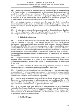REPÚBLICA ARGENTINA - MAGyP – PROSAP
Proyecto: Reconversión productiva en la Zona Tabacalera de Río Toro – Provincia de Salta
Documento de Factibilidad
26
144. Durante la época de lluvias (diciembre-abril), el caudal medio del río llega a los 11.94
m3
/s. En este período; el excedente es captado parcialmente para el sistema de riego y el
excedente se emplea entonces para el llenado del dique Las Lomitas. Es en esta época del
año en que se puede abastecer a las concesiones de riego superficial e carácter eventual y es
el momento en el que cesan muchos de los problemas de escasez de agua para las
explotaciones por el complemento proveniente de las precipitaciones.
145. Los caudales mínimos se registran entre los meses de abril a septiembre,
consecuentemente con las épocas invernales. En períodos de estiaje, gran parte de los
caudales de los ríos se insumen al ingresar al vaso del valle contribuyendo a la recarga del
acuífero.
146. En primavera, se consume el volumen almacenado en el dique las lomitas, el cual no
tiene volumen suficiente para llegar a la capacidad reguladora necesaria. Es por ello que
debe complementarse el riego con un fuerte aporte de agua subterránea.
5. Hidrología subterránea
147. La recarga de los acuíferos está relacionada a la red hidrológica de la región en la
cual está contenido el Valle de Lerma. Dentro del valle la recarga está conectada
directamente a los ríos y a la infiltración favorecida por la naturaleza poco consolidada de
los sedimentos del lecho. Este proceso se puede apreciar en toda su magnitud en el sector
occidental del valle donde nacen los conos aluviales que extienden hacia el este del mismo.
Durante el estiaje los cursos de agua procedentes de las regiones montañosas se insumen en
su totalidad y sólo se aprecian descargas en sus extremos distales por flujos ascendentes,
como manantiales cuyo escurrimiento es ocasionado por la presencia de por sustratos
impermeables.
148. Las aguas subterráneas representan el 70% del abastecimiento de agua potable de la
población urbana y periurbana de la ciudad de Salta. Este porcentaje se extrae de 416
perforaciones operadas por Aguas de Salta SA que es la concesionaria del servicio en toda
la provincia.
149. Se desconoce la cantidad de perforaciones sin registro oficial, realizadas en sectores
urbanizados privados y en emprendimientos agropecuarios o industriales.
150. El caudal de extracción en las perforaciones observadas es variable con valores de
aproximadamente 50 m³/hora, que en muchos casos se ve afectado por la sobre explotación
de los acuíferos en áreas rurales y por variaciones estacionales y/o cíclicas, consecuencia de
las variaciones climáticas que afectan toda la región NOA.
151. Las reservas de aguas subterráneas en el Valle de Lerma son de gran importancia.
Tan sólo si se considera una capa de sedimentos con una porosidad de un 10 a un 15%
mínima con 50 metros de espesor y una superficie en torno a los 500 km2
, el volumen de
agua contenida en el sedimento sería de aproximadamente 3,7km³.
152. Se ha efectuado como parte del proyecto, un ordenamiento de las perforaciones
registradas identificadas, el cual se presenta como apéndice del anexo de infraestructura.
Estas perforaciones aportan en estiaje cerca del 50% del caudal de riego. Por campaña se ha
estimado un costo de $9.000.000 en electricidad para abastecimiento de estas perforaciones,
lo que muestra el intensivo uso del acuífero.
6. Calidad del agua
 