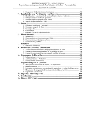 REPÚBLICA ARGENTINA - MAGyP – PROSAP
Proyecto: Reconversión productiva en la Zona Tabacalera de Río Toro – Provincia de Salta
Documento de Factibilidad
4. Componente III: Fortalecimiento Institucional................................................................. 74
F. Beneficiarios y su Participación en el Proyecto.............................................. 81
1. Identificación y cuantificación de los beneficiarios directos e indirectos......................... 81
2. Participación en el diseño y la ejecución.......................................................................... 83
3. Participación en la recuperación de costos ....................................................................... 83
4. Aportes No Reembolsables (ANR) .................................................................................. 84
G. Costos ................................................................................................................. 84
1. Costos por componente y actividad.................................................................................. 84
2. Costos por categoría de Gasto .......................................................................................... 86
3. Costos por año.................................................................................................................. 86
4. Costos totales.................................................................................................................... 86
5. Costos de Operación y Mantenimiento............................................................................. 87
H. Financiamiento.................................................................................................. 88
1. Introducción...................................................................................................................... 88
2. Financiamiento por componente y actividad.................................................................... 89
3. Financiamiento por Categoría de Gasto ........................................................................... 90
4. Financiamiento por Año ................................................................................................... 90
I. Beneficios ........................................................................................................... 90
1. Beneficios cualitativos...................................................................................................... 91
J. Evaluación Económica y Financiera ............................................................... 92
1. Análisis agro-socioeconómico del proyecto y modelos de finca...................................... 93
2. Evaluación económica y financiera de los modelos de finca ........................................... 94
3. Evaluación económica del proyecto para la totalidad de la zona ..................................... 95
K. Cronograma de Ejecución................................................................................ 98
1. Infraestructura .................................................................................................................. 98
2. Asistencia Técnica a Productores..................................................................................... 99
3. Fortalecimiento Institucional............................................................................................ 99
L. Organización para la Ejecución....................................................................... 99
1. Marco institucional, diseño de la UEP y su organigrama................................................. 99
2. Organización de la UEP ................................................................................................. 101
3. Principales procedimientos para la ejecución seguimiento y evaluación del proyecto... 103
4. Mecanismos de recuperación de costos y sostenibilidad del servicio ............................ 103
5. Seguimiento y Evaluación.............................................................................................. 104
M. Impacto Ambiental y Social ........................................................................... 105
N. Conclusiones .................................................................................................... 108
O. Riesgos del Proyecto ....................................................................................... 109
 