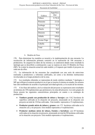 REPÚBLICA ARGENTINA - MAGyP – PROSAP
Proyecto: Reconversión productiva en la Zona Tabacalera de Río Toro – Provincia de Salta
Documento de Factibilidad
29
Cultivo
Superficie
(ha)
Tabaco 8.741,0
Pimiento 213,0
Lechuga 51,5
Choclo 54,5
Durazno 40,0
Alfalfa 639,6
Avena-Trigo 730,0
Cebolla 27,5
Total 10.497
b. Modelos de Finca
170. Para determinar los modelos se recurrió a la implementación de una encuesta. La
recolección de información primaria consistió en la realización de 106 encuestas a
productores. Se cargaron los datos de las mismas y se analizaron dando como resultado la
tipología que se describirá a continuación y que se expresa en siete (7) Modelos de Finca
(MF). Se evaluó la situación actual de cada modelo y el impacto que tendrá el proyecto en
cada uno de ellos.
171. La información de las encuestas fue completada con una serie de entrevistas
realizadas a productores y referentes calificados, así como a las distintas instituciones
involucradas en el mapa productivo de la zona.
172. Los resultados obtenidos se representan de modo sintético mediante 7 tipologías o
MF que reflejan el contexto productivo en el que se inserta el sistema en estudio, los mismos
han sido nombrados de acuerdo a la principal actividad agrícola y a la escala de las mismas.
173. A los fines del análisis y de la evaluación del proyecto se expresaron estos resultados
en términos de 350 explotaciones que pertenecen a la zona del proyecto. Los siete grupos de
fincas poseen las siguientes características principales en cuanto a su estrategia de
producción:
 Tambero grande con producción de tabaco y forrajes: con 118,2 hectáreas de
superficie cultivada en la situación sin proyecto, alcanzando en la situación con
proyecto un total de 134 has cultivadas. Este modelo representa a 13 explotaciones.
 Productor grande mixto de tabaco y granos: con 175 hectáreas cultivadas en la
situación con y sin proyecto. Este modelo representa a 4 explotaciones.
 Productor mediano mixto de tabaco, frutales y hortalizas: con 69 hectáreas
cultivadas en la situación sin proyecto, alcanzando un total de 90 hectáreas cultivadas
en la situación con proyecto. Este modelo representa a 4 explotaciones.
 