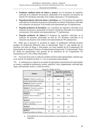 REPÚBLICA ARGENTINA - MAGyP – PROSAP
Proyecto: Reconversión productiva en la Zona Tabacalera de Río Toro – Provincia de Salta
Documento de Factibilidad
30
 Productor mediano mixto de tabaco y granos: con 53 hectáreas de superficie
cultivada en la situación sin proyecto, alcanzando en la situación con proyecto un
total de 54.5 hectáreas cultivadas. Este moldeo representa a 116 explotaciones.
 Pequeño productor mixto de tabaco y hortalizas: con 15,6 hectáreas de superficie
cultivadas en la situación sin proyecto, alcanzando un total de 18 hectáreas cultivadas
en la situación con proyecto. Este modelo está representado por 39 explotaciones.
 Pequeño productor de hortalizas: con 2 hectáreas de superficie cultivadas en la
situación sin proyecto, alcanzando un total de 4 hectáreas cultivadas en la situación
con proyecto. Este modelo está representado por 77 explotaciones.
 Pequeño productor de tabaco:11,5 hectáreas de superficie cultivadas en la
situación sin proyecto, alcanzando un total de 14.5 hectáreas cultivadas en la
situación con proyecto. Este modelo está representado por 98 explotaciones.
174. Dado que el proyecto se ejecutará en etapas, la modelación realizada presenta
modelos de producción diferentes entre la denominada “Zona A” que aquella que se
beneficia con obras de Riego y Aluvionales, así como también de los Componentes No
Estructurales de Asistencia Técnica y Fortalecimiento Institucional. Y la denominada “Zona
B” donde los beneficiarios solo gozaran de los beneficios de las Componentes No
Estructurales (AT y FI) y Obras Aluvionales.
175. En el caso de la zona A, todos los modelos de finca están representados, mientras que
en la zona B, los modelos de finca 2 y 3 no se encuentran representados.
176. A continuación se expone en un cuadro las principales características de cada modelo
en cuanto a cantidad de productores totales; superficie: total, empadronada, cultivada bajo
riego, cultivada bajo secano; y célula de cultivo.
Cuadro Nº3. Modelos de Finca
Modelo
Nº de Superficie media (ha)
EAPs
Empadronada
Cultivada
Modelo 1 Tambero grande con
producción de tabaco y forrajes
13 133,5 118,2
Modelo 2 Productor grande
mixto de tabaco y granos
4 175,0 175,0
Modelo 3 Productor mediano
mixto de tabaco, frutales y
hortalizas
4 90,0 69,0
Modelo 4 Productor
mediano mixto de tabaco y
granos
115 55,0 53,0
Modelo 5
Pequeño productor mixto de
tabaco y hortalizas
39 18,5 15,6
Modelo 6
Pequeño productor de hortalizas
77 4,0 2,0
Modelo 7
Pequeño productor de tabaco
98 14,5 11,5
c. Antecedentes de reconversión productiva como alternativas al tabaco en
Argentina
 
