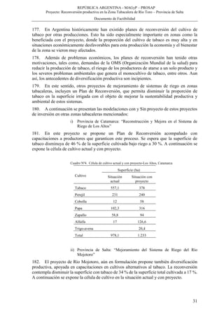 REPÚBLICA ARGENTINA - MAGyP – PROSAP
Proyecto: Reconversión productiva en la Zona Tabacalera de Río Toro – Provincia de Salta
Documento de Factibilidad
31
177. En Argentina históricamente han existido planes de reconversión del cultivo de
tabaco por otras producciones. Esto ha sido especialmente importante en zonas como la
beneficiada con el proyecto, donde la proporción del cultivo de tabaco es muy alta y en
situaciones económicamente desfavorables para esta producción la economía y el bienestar
de la zona se vieron muy afectados.
178. Además de problemas económicos, los planes de reconversión han tenido otras
motivaciones, tales como, demandas de la OMS (Organización Mundial de la salud) para
reducir la producción de tabaco, el riesgo de los productores de atarse a un solo producto y
los severos problemas ambientales que genera el monocultivo de tabaco, entre otros. Aun
así, los antecedentes de diversificación productiva son incipientes.
179. En este sentido, otros proyectos de mejoramiento de sistemas de riego en zonas
tabacaleras, incluyen un Plan de Reconversión, que permita disminuir la proporción de
tabaco en la superficie irrigada con el objeto de mejorar la sustentabilidad productiva y
ambiental de estos sistemas.
180. A continuación se presentan las modelaciones con y Sin proyecto de estos proyectos
de inversión en otras zonas tabacaleras mencionados:
i) Provincia de Catamarca: “Reconstrucción y Mejora en el Sistema de
Riego de Los Altos”
181. En este proyecto se propone un Plan de Reconversión acompañado con
capacitaciones a productores que garanticen este proceso. Se espera que la superficie de
tabaco disminuya de 46 % de la superficie cultivada bajo riego a 30 %. A continuación se
expone la célula de cultivo actual y con proyecto.
Cuadro Nº4. Célula de cultivo actual y con proyecto-Los Altos, Catamarca
Cultivo
Superficie (ha)
Situación
actual
Situación con
proyecto
Tabaco 557,1 378
Perejil 231 240
Cebolla 12 58
Papa 102,3 316
Zapallo 58,8 94
Alfalfa 17 126,6
Trigo-avena 20,4
Total 978,1 1.233
ii) Provincia de Salta: “Mejoramiento del Sistema de Riego del Río
Mojotoro”
182. El proyecto de Río Mojotoro, aún en formulación propone también diversificación
productiva, apoyada en capacitaciones en cultivos alternativos al tabaco. La reconversión
contempla disminuir la superficie con tabaco de 34 % de la superficie total cultivada a 17 %.
A continuación se expone la célula de cultivo en la situación actual y con proyecto.
 