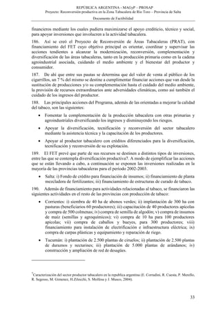 REPÚBLICA ARGENTINA - MAGyP – PROSAP
Proyecto: Reconversión productiva en la Zona Tabacalera de Río Toro – Provincia de Salta
Documento de Factibilidad
33
financieros mediante los cuales pudiera maximizarse el apoyo crediticio, técnico y social,
para apoyar inversiones que involucren a la actividad tabacalera.
186. Así se creó el Proyecto de Reconversión de Áreas Tabacaleras (PRAT), con
financiamiento del FET cuyo objetivo principal es orientar, coordinar y supervisar las
acciones tendientes a alcanzar la modernización, reconversión, complementación y
diversificación de las áreas tabacaleras, tanto en la producción primaria como en la cadena
agroindustrial asociada, cuidando el medio ambiente y el bienestar del productor y
consumidor.
187. De ahí que entre sus pautas se determina que del valor de venta al público de los
cigarrillos, un 7 % del mismo se destine a cumplimentar financiar acciones que van desde la
sustitución de producciones y/o su complementación hasta el cuidado del medio ambiente,
la provisión de recursos extraordinarios ante adversidades climáticas, como así también el
cuidado de los ingresos del productor.
188. Las principales acciones del Programa, además de las orientadas a mejorar la calidad
del tabaco, son las siguientes:
 Fomentar la complementación de la producción tabacalera con otras primarias y
agroindustriales diversificando los ingresos y disminuyendo los riesgos.
 Apoyar la diversificación, tecnificación y reconversión del sector tabacalero
mediante la asistencia técnica y la capacitación de los productores.
 Apoyar al productor tabacalero con créditos diferenciados para la diversificación,
tecnificación y reconversión de su explotación.
189. El FET prevé que parte de sus recursos se destinen a distintos tipos de inversiones,
entre las que se contempla diversificación productiva7. A modo de ejemplificar las acciones
que se están llevando a cabo, a continuación se exponen las inversiones realizadas en la
mayoría de las provincias tabacaleras para el período 2002-2003.
 Salta: i) Fondo de crédito para financiación de insumos; ii) financiamiento de planta
mezcladora de fertilizantes; iii) financiamiento de estructuras de curado de tabaco.
190. Además de financiamiento para actividades relacionadas al tabaco, se financiaron las
siguientes actividades en el resto de las provincias con producción de tabaco:
 Corrientes: i) siembra de 40 ha de abonos verdes; ii) implantación de 300 ha con
pasturas (beneficiarios 60 productores); iii) capacitación de 40 productores apícolas
y compra de 500 colmenas; iv) compra de semilla de algodón; v) compra de insumos
de maíz (semillas y agroquímicos); vi) compra de 10 ha para 100 productores
apícolas; vii) compra de caballos y bueyes, para 300 productores; viii)
financiamiento para instalación de electrificación e infraestructura eléctrica; ix)
compra de carpas plásticas y equipamiento y reparación de riego.
 Tucumán: i) plantación de 2.500 plantas de ciruelos; ii) plantación de 2.500 plantas
de duraznos y nectarines; iii) plantación de 5.000 plantas de arándanos; iv)
construcción y ampliación de red de desagües.
7
Caracterización del sector productor tabacalero en la republica argentina (E. Corradini, R. Cuesta, P. Merello,
R. Segesso, M. Gimenez, H.Zilocchi, S. Molfesa y J. Musco, 2004).
 