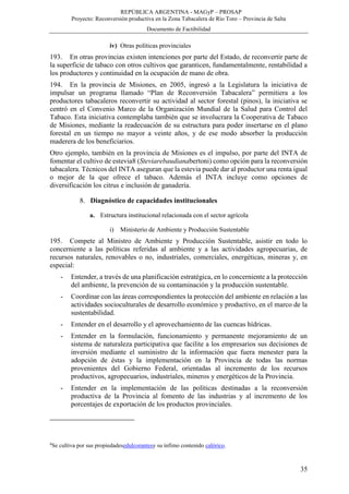 REPÚBLICA ARGENTINA - MAGyP – PROSAP
Proyecto: Reconversión productiva en la Zona Tabacalera de Río Toro – Provincia de Salta
Documento de Factibilidad
35
iv) Otras políticas provinciales
193. En otras provincias existen intenciones por parte del Estado, de reconvertir parte de
la superficie de tabaco con otros cultivos que garanticen, fundamentalmente, rentabilidad a
los productores y continuidad en la ocupación de mano de obra.
194. En la provincia de Misiones, en 2005, ingresó a la Legislatura la iniciativa de
impulsar un programa llamado “Plan de Reconversión Tabacalera” permitiera a los
productores tabacaleros reconvertir su actividad al sector forestal (pinos), la iniciativa se
centró en el Convenio Marco de la Organización Mundial de la Salud para Control del
Tabaco. Esta iniciativa contemplaba también que se involucrara la Cooperativa de Tabaco
de Misiones, mediante la readecuación de su estructura para poder insertarse en el plano
forestal en un tiempo no mayor a veinte años, y de ese modo absorber la producción
maderera de los beneficiarios.
Otro ejemplo, también en la provincia de Misiones es el impulso, por parte del INTA de
fomentar el cultivo de estevia8 (Steviarebaudianabertoni) como opción para la reconversión
tabacalera. Técnicos del INTA aseguran que la estevia puede dar al productor una renta igual
o mejor de la que ofrece el tabaco. Además el INTA incluye como opciones de
diversificación los citrus e inclusión de ganadería.
8. Diagnóstico de capacidades institucionales
a. Estructura institucional relacionada con el sector agrícola
i) Ministerio de Ambiente y Producción Sustentable
195. Compete al Ministro de Ambiente y Producción Sustentable, asistir en todo lo
concerniente a las políticas referidas al ambiente y a las actividades agropecuarias, de
recursos naturales, renovables o no, industriales, comerciales, energéticas, mineras y, en
especial:
- Entender, a través de una planificación estratégica, en lo concerniente a la protección
del ambiente, la prevención de su contaminación y la producción sustentable.
- Coordinar con las áreas correspondientes la protección del ambiente en relación a las
actividades socioculturales de desarrollo económico y productivo, en el marco de la
sustentabilidad.
- Entender en el desarrollo y el aprovechamiento de las cuencas hídricas.
- Entender en la formulación, funcionamiento y permanente mejoramiento de un
sistema de naturaleza participativa que facilite a los empresarios sus decisiones de
inversión mediante el suministro de la información que fuera menester para la
adopción de éstas y la implementación en la Provincia de todas las normas
provenientes del Gobierno Federal, orientadas al incremento de los recursos
productivos, agropecuarios, industriales, mineros y energéticos de la Provincia.
- Entender en la implementación de las políticas destinadas a la reconversión
productiva de la Provincia al fomento de las industrias y al incremento de los
porcentajes de exportación de los productos provinciales.
8
Se cultiva por sus propiedadesedulcorantesy su ínfimo contenido calórico.
 