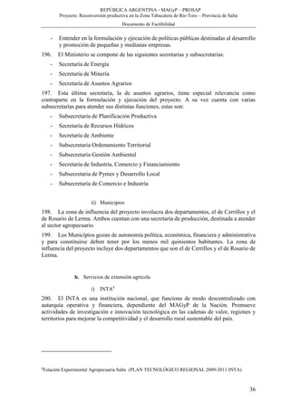 REPÚBLICA ARGENTINA - MAGyP – PROSAP
Proyecto: Reconversión productiva en la Zona Tabacalera de Río Toro – Provincia de Salta
Documento de Factibilidad
36
- Entender en la formulación y ejecución de políticas públicas destinadas al desarrollo
y promoción de pequeñas y medianas empresas.
196. El Ministerio se compone de las siguientes secretarias y subsecretarias:
- Secretaría de Energía
- Secretaría de Minería
- Secretaría de Asuntos Agrarios
197. Esta última secretaría, la de asuntos agrarios, tiene especial relevancia como
contraparte en la formulación y ejecución del proyecto. A su vez cuenta con varias
subsecretarías para atender sus distintas funciones, estas son:
- Subsecretaría de Planificación Productiva
- Secretaría de Recursos Hídricos
- Secretaría de Ambiente
- Subsecretaría Ordenamiento Territorial
- Subsecretaría Gestión Ambiental
- Secretaría de Industria, Comercio y Financiamiento
- Subsecretaria de Pymes y Desarrollo Local
- Subsecretaría de Comercio e Industria
ii) Municipios
198. La zona de influencia del proyecto involucra dos departamentos, el de Cerrillos y el
de Rosario de Lerma. Ambos cuentan con una secretaría de producción, destinada a atender
al sector agropecuario.
199. Los Municipios gozan de autonomía política, económica, financiera y administrativa
y para constituirse deben tener por los menos mil quinientos habitantes. La zona de
influencia del proyecto incluye dos departamentos que son el de Cerrillos y el de Rosario de
Lerma.
b. Servicios de extensión agrícola
i) INTA9
200. El INTA es una institución nacional, que funciona de modo descentralizado con
autarquía operativa y financiera, dependiente del MAGyP de la Nación. Promueve
actividades de investigación e innovación tecnológica en las cadenas de valor, regiones y
territorios para mejorar la competitividad y el desarrollo rural sustentable del país.
9
Estación Experimental Agropecuaria Salta (PLAN TECNOLÓGICO REGIONAL 2009-2011 INTA)
 