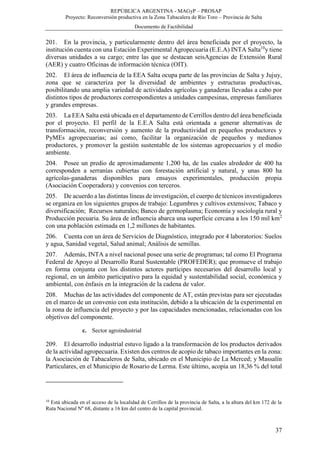REPÚBLICA ARGENTINA - MAGyP – PROSAP
Proyecto: Reconversión productiva en la Zona Tabacalera de Río Toro – Provincia de Salta
Documento de Factibilidad
37
201. En la provincia, y particularmente dentro del área beneficiada por el proyecto, la
institución cuenta con una Estación Experimental Agropecuaria (E.E.A) INTA Salta10
y tiene
diversas unidades a su cargo; entre las que se destacan seisAgencias de Extensión Rural
(AER) y cuatro Oficinas de información técnica (OIT).
202. El área de influencia de la EEA Salta ocupa parte de las provincias de Salta y Jujuy,
zona que se caracteriza por la diversidad de ambientes y estructuras productivas,
posibilitando una amplia variedad de actividades agrícolas y ganaderas llevadas a cabo por
distintos tipos de productores correspondientes a unidades campesinas, empresas familiares
y grandes empresas.
203. La EEA Salta está ubicada en el departamento de Cerrillos dentro del área beneficiada
por el proyecto. El perfil de la E.E.A Salta está orientada a generar alternativas de
transformación, reconversión y aumento de la productividad en pequeños productores y
PyMEs agropecuarias; así como, facilitar la organización de pequeños y medianos
productores, y promover la gestión sustentable de los sistemas agropecuarios y el medio
ambiente.
204. Posee un predio de aproximadamente 1.200 ha, de las cuales alrededor de 400 ha
corresponden a serranías cubiertas con forestación artificial y natural, y unas 800 ha
agrícolas-ganaderas disponibles para ensayos experimentales, producción propia
(Asociación Cooperadora) y convenios con terceros.
205. De acuerdo a las distintas líneas de investigación, el cuerpo de técnicos investigadores
se organiza en los siguientes grupos de trabajo: Legumbres y cultivos extensivos; Tabaco y
diversificación; Recursos naturales; Banco de germoplasma; Economía y sociología rural y
Producción pecuaria. Su área de influencia abarca una superficie cercana a los 150 mil km2
con una población estimada en 1,2 millones de habitantes.
206. Cuenta con un área de Servicios de Diagnóstico, integrado por 4 laboratorios: Suelos
y agua, Sanidad vegetal, Salud animal; Análisis de semillas.
207. Además, INTA a nivel nacional posee una serie de programas; tal como El Programa
Federal de Apoyo al Desarrollo Rural Sustentable (PROFEDER); que promueve el trabajo
en forma conjunta con los distintos actores partícipes necesarios del desarrollo local y
regional, en un ámbito participativo para la equidad y sustentabilidad social, económica y
ambiental, con énfasis en la integración de la cadena de valor.
208. Muchas de las actividades del componente de AT, están previstas para ser ejecutadas
en el marco de un convenio con esta institución, debido a la ubicación de la experimental en
la zona de influencia del proyecto y por las capacidades mencionadas, relacionadas con los
objetivos del componente.
c. Sector agroindustrial
209. El desarrollo industrial estuvo ligado a la transformación de los productos derivados
de la actividad agropecuaria. Existen dos centros de acopio de tabaco importantes en la zona:
la Asociación de Tabacaleros de Salta, ubicado en el Municipio de La Merced; y Massalín
Particulares, en el Municipio de Rosario de Lerma. Este último, acopia un 18,36 % del total
10
Está ubicada en el acceso de la localidad de Cerrillos de la provincia de Salta, a la altura del km 172 de la
Ruta Nacional Nº 68, distante a 16 km del centro de la capital provincial.
 