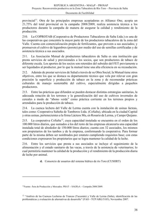 REPÚBLICA ARGENTINA - MAGyP – PROSAP
Proyecto: Reconversión productiva en la Zona Tabacalera de Río Toro – Provincia de Salta
Documento de Factibilidad
38
provincial11
. Otra de las principales empresas acopiadoras es Alliance One, acopia un
21,75% del total provincial en la campaña 2008/2009, realiza asistencia técnica a los
productores durante la campaña de manera de asegurar la calidad y rendimiento de la
producción.
210. La COPROTAB (Cooperativa de Productores Tabacaleros de Salta Ltda.) es una de
las cooperativas que concentra la mayor parte de los productores tabacaleros de la zona del
Valle. Cuenta con comercialización propia de fertilizantes, que proveen a sus asociados; y
promueven el cultivo de legumbres (poroto) por medio del uso de semillas certificadas y de
asistencia técnica a sus asociados.
211. La Asociación Mutual de productores tabacaleros de Salta es una institución que
presta servicios de salud y previsionales a los socios, que son productores de tabaco de
diferente escala. Los aportes de los socios son retenidos del subsidio del FET previamente a
ser liquidados al productor, por lo que la mutual tiene una alta eficiencia en su recaudación.
212. Además de prestar servicios de Salud a través de su Obra Social, la Mutual tiene otros
objetivos, entre los que se destaca su departamento técnico que vela por relevar con gran
precisión la superficie y producción de tabaco en la zona y de recomendar prácticas
culturales de manejo sustentable del cultivo, especialmente dirigidas a pequeños
productores.
213. Entre las prácticas que difunden se pueden destacar distintas estrategias sanitarias, la
adecuada rotación de los terrenos y la generalización del uso de cultivos invernales de
cereales a modo de “abono verde” como práctica corriente en los terrenos propios y
arrendados para la producción de tabaco.
214. La cuenca lechera del Valle de Lerma cuenta con la instalación de usinas lácteas,
tales como: Cooperativa Salteña de Tamberos Ltda. (CoSalta), ubicada en la ciudad Capital
y otras usinas, pertenecientes a la firma Lácteos Mu, en Rosario de Lerma, y Campo Quijano.
215. La cooperativa CoSalta12
, cuya capacidad instalada se encuentra en el orden de los
100.000 litros diarios, que sumados a los del resto de las empresas alcanzaría una capacidad
instalada total de alrededor de 150.000 litros diarios; cuenta con 32 asociados, los mismos
son propietarios de los tambos y de la empresa, conformando la cooperativa. Para formar
parte de la misma deben ser nombrados por estatuto cumpliendo requisitos base; con estas
condiciones expresaron los propietarios que se logra mantener la calidad de la leche.
216. Entre los servicios que presta a sus asociados se incluye el seguimiento de la
alimentación y el estado sanitario de las vacas, a través de la asistencia de veterinarios; lo
cual permitiría mantener la calidad de la producción y el rendimiento de la producción diaria
de leche por animal.
d. Consorcio de usuarios del sistema hídrico de río Toro (CUSHRT)
11
Fuente: Área de Producción y Mercados. PRAT – SAGPyA – Campaña 2008/2009.
12
“Análisis de las Cuencas Lecheras de Trancas (Tucumán) y Valle de Lerma (Salta), identificación de las
problemáticas y evaluación de alternativas de desarrollo” (FAO - TCP/ARG/3103), Noviembre 2007.
 
