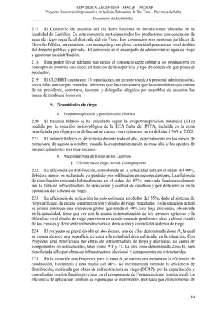 REPÚBLICA ARGENTINA - MAGyP – PROSAP
Proyecto: Reconversión productiva en la Zona Tabacalera de Río Toro – Provincia de Salta
Documento de Factibilidad
39
217. El Consorcio de usuarios del río Toro funciona en instalaciones ubicadas en la
localidad de Cerrillos. De este consorcio participan todos los productores con concesión de
agua de riego superficial derivada del río Toro. Los consorcios son personas jurídicas de
Derecho Público no estatales, con autarquía y con plena capacidad para actuar en el ámbito
del derecho público y privado. El consorcio es el encargado de administrar el agua de riego
y gestionar su distribución.
218. Para poder llevar adelante sus tareas el consorcio debe cobrar a los productores en
concepto de prorrata una cuota en función de la superficie y tipo de concesión que posea el
productor.
219. El CUSHRT cuenta con 15 repartidores, un gerente técnico y personal administrativo,
todos ellos son cargos rentados, mientras que las comisiones que lo administran que consta
de un presidente, secretario, tesorero y delegados elegidos por asamblea de usuarios los
hacen de modo ad honorem.
9. Necesidades de riego
a. Evapotranspiración y precipitación efectiva
220. El balance hídrico se ha calculado según la evapotranspiración potencial (ETo)
medida por la estación meteorológica de la EEA Salta del INTA, incluida en la zona
beneficiada por el proyecto de la cual se cuenta con registros a partir del año 1.969 al 2.008.
221. El balance hídrico es deficitario durante todo el año, especialmente en los meses de
primavera, de agosto a octubre, cuando la evapotranspiración es muy alta y los aportes de
las precipitaciones son muy escasos.
b. Necesidad Neta de Riego de los Cultivos
i) Eficiencias de riego: actual y con proyecto
222. La eficiencia de distribución, considerada en la actualidad está en el orden del 90%,
debido a tramos en mal estado y a pérdidas por infiltración en sectores de tierra. La eficiencia
de distribución estimada habitualmente en el orden del 85%, motivada fundamentalmente
por la falta de infraestructura de derivación y control de caudales y por deficiencias en la
operación del sistema de riego.
223. La eficiencia de aplicación ha sido estimada alrededor del 55%, dado el sistema de
riego utilizado, la escasa sistematización y diseño de riego parcelario. En la situación actual
se estima entonces una eficiencia global que ronda el 40%.Esta baja eficiencia, observada
en la actualidad, tiene que ver con la escasa sistematización de los terrenos agrícolas y la
dificultad en el diseño de riego parcelario en condiciones de pendientes altas y el mal estado
de los canales y deficiente infraestructura de derivación y control del sistema de riego.
224. El proyecto se prevé dividir en dos Zonas, una de ellas denominada Zona A, la cual
se espera alcance una superficie cercana a la mitad del área cultivada, en la situación, Con
Proyecto, será beneficiada por obras de infraestructura de riego y aluvional, así como de
componentes no estructurales, tales como AT y FI. La otra zona denominada Zona B, será
beneficiada sólo por obras de infraestructura aluvional y componentes no estructurales.
225. En la situación con Proyecto, para la zona A, se estima una mejora en la eficiencia de
conducción, llevándola a una media del 98%. Se incrementará también la eficiencia de
distribución, motivada por obras de infraestructura de riego (SCRP), por la capacitación y
consultorías en distribución previstas en el componente de Fortalecimiento Institucional. La
eficiencia de aplicación también se espera que se incremente, motivada por el incremento de
 