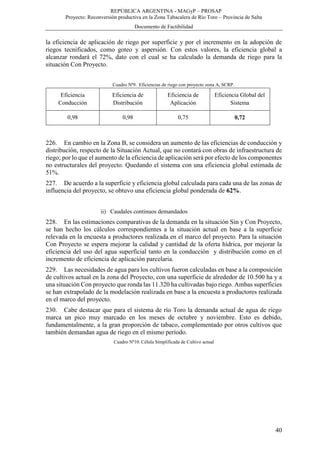 REPÚBLICA ARGENTINA - MAGyP – PROSAP
Proyecto: Reconversión productiva en la Zona Tabacalera de Río Toro – Provincia de Salta
Documento de Factibilidad
40
la eficiencia de aplicación de riego por superficie y por el incremento en la adopción de
riegos tecnificados, como goteo y aspersión. Con estos valores, la eficiencia global a
alcanzar rondará el 72%, dato con el cual se ha calculado la demanda de riego para la
situación Con Proyecto.
Cuadro Nº9. Eficiencias de riego con proyecto zona A, SCRP.
Eficiencia
Conducción
Eficiencia de
Distribución
Eficiencia de
Aplicación
Eficiencia Global del
Sistema
0,98 0,98 0,75 0,72
226. En cambio en la Zona B, se considera un aumento de las eficiencias de conducción y
distribución, respecto de la Situación Actual, que no contará con obras de infraestructura de
riego; por lo que el aumento de la eficiencia de aplicación será por efecto de los componentes
no estructurales del proyecto. Quedando el sistema con una eficiencia global estimada de
51%.
227. De acuerdo a la superficie y eficiencia global calculada para cada una de las zonas de
influencia del proyecto, se obtuvo una eficiencia global ponderada de 62%.
ii) Caudales continuos demandados
228. En las estimaciones comparativas de la demanda en la situación Sin y Con Proyecto,
se han hecho los cálculos correspondientes a la situación actual en base a la superficie
relevada en la encuesta a productores realizada en el marco del proyecto. Para la situación
Con Proyecto se espera mejorar la calidad y cantidad de la oferta hídrica, por mejorar la
eficiencia del uso del agua superficial tanto en la conducción y distribución como en el
incremento de eficiencia de aplicación parcelaria.
229. Las necesidades de agua para los cultivos fueron calculadas en base a la composición
de cultivos actual en la zona del Proyecto, con una superficie de alrededor de 10.500 ha y a
una situación Con proyecto que ronda las 11.320 ha cultivadas bajo riego. Ambas superficies
se han extrapolado de la modelación realizada en base a la encuesta a productores realizada
en el marco del proyecto.
230. Cabe destacar que para el sistema de río Toro la demanda actual de agua de riego
marca un pico muy marcado en los meses de octubre y noviembre. Esto es debido,
fundamentalmente, a la gran proporción de tabaco, complementado por otros cultivos que
también demandan agua de riego en el mismo período.
Cuadro Nº10. Célula Simplificada de Cultivo actual
 