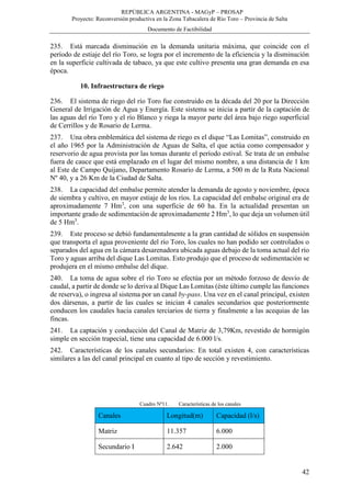 REPÚBLICA ARGENTINA - MAGyP – PROSAP
Proyecto: Reconversión productiva en la Zona Tabacalera de Río Toro – Provincia de Salta
Documento de Factibilidad
42
235. Está marcada disminución en la demanda unitaria máxima, que coincide con el
período de estiaje del río Toro, se logra por el incremento de la eficiencia y la disminución
en la superficie cultivada de tabaco, ya que este cultivo presenta una gran demanda en esa
época.
10. Infraestructura de riego
236. El sistema de riego del río Toro fue construido en la década del 20 por la Dirección
General de Irrigación de Agua y Energía. Este sistema se inicia a partir de la captación de
las aguas del río Toro y el río Blanco y riega la mayor parte del área bajo riego superficial
de Cerrillos y de Rosario de Lerma.
237. Una obra emblemática del sistema de riego es el dique “Las Lomitas”, construido en
el año 1965 por la Administración de Aguas de Salta, el que actúa como compensador y
reservorio de agua provista por las tomas durante el período estival. Se trata de un embalse
fuera de cauce que está emplazado en el lugar del mismo nombre, a una distancia de 1 km
al Este de Campo Quijano, Departamento Rosario de Lerma, a 500 m de la Ruta Nacional
Nº 40, y a 26 Km de la Ciudad de Salta.
238. La capacidad del embalse permite atender la demanda de agosto y noviembre, época
de siembra y cultivo, en mayor estiaje de los ríos. La capacidad del embalse original era de
aproximadamente 7 Hm3
, con una superficie de 60 ha. En la actualidad presentan un
importante grado de sedimentación de aproximadamente 2 Hm3
, lo que deja un volumen útil
de 5 Hm3
.
239. Este proceso se debió fundamentalmente a la gran cantidad de sólidos en suspensión
que transporta el agua proveniente del río Toro, los cuales no han podido ser controlados o
separados del agua en la cámara desarenadora ubicada aguas debajo de la toma actual del río
Toro y aguas arriba del dique Las Lomitas. Esto produjo que el proceso de sedimentación se
produjera en el mismo embalse del dique.
240. La toma de agua sobre el río Toro se efectúa por un método forzoso de desvío de
caudal, a partir de donde se lo deriva al Dique Las Lomitas (éste último cumple las funciones
de reserva), o ingresa al sistema por un canal by-pass. Una vez en el canal principal, existen
dos dársenas, a partir de las cuales se inician 4 canales secundarios que posteriormente
conducen los caudales hacia canales terciarios de tierra y finalmente a las acequias de las
fincas.
241. La captación y conducción del Canal de Matriz de 3,79Km, revestido de hormigón
simple en sección trapecial, tiene una capacidad de 6.000 l/s.
242. Características de los canales secundarios: En total existen 4, con características
similares a las del canal principal en cuanto al tipo de sección y revestimiento.
Cuadro Nº11. Características de los canales
Canales Longitud(m) Capacidad (l/s)
Matriz 11.357 6.000
Secundario I 2.642 2.000
 