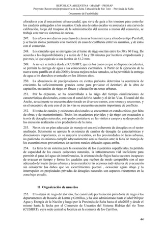 REPÚBLICA ARGENTINA - MAGyP – PROSAP
Proyecto: Reconversión productiva en la Zona Tabacalera de Río Toro – Provincia de Salta
Documento de Factibilidad
44
aforadores con el mecanismo altura-caudal, que sirve de guía a los tomeros para controlar
los caudales entregados a los usuarios. Cada una de estas escalas va asociada a una curva de
calibración, luego del traspaso de la administración del sistema a manos del consorcio, se
trabaja con nuevos sistemas de curvas.
247. Los aforos son diarios con el uso de cámaras limnimétricas y aforadores tipo Parshall;
y se hacen aforos puntuales con molinete en caso de conflictos entre los usuarios, y de estos
con el consorcio.
248. Los caudales que se entregan con el turno de riego oscilan entre los 50 y 60 l/seg. De
acuerdo a las disponibilidades y a razón de 2 hs y 50 minutos por hectárea empadronada y
por mes, lo que equivale a una lámina de 61,2 mm.
249. A su vez se indica desde el CUSHRT, que en los casos en que se dispone excedentes,
se permita la entrega de agua a las concesiones eventuales. A Partir de la ejecución de la
nueva toma parrilla en el año 2008 y de una mejora en los turnados, se ha permitido la entrega
de agua a los derechos eventuales en los últimos años.
250. La abundancia de precipitaciones en ciertos períodos determina la ocurrencia de
crecientes lo suficientemente grandes como para provocar el deterioro de la obra de
captación, en canales de riego, en fincas y afectación en zonas urbanas.
251. Por lo expuesto, se ha desarrollado a lo largo del tiempo canalizaciones de
características aluvionales, como son el canal del río Ancho y el de las Vías. El canal del río
Ancho, actualmente se encuentra deteriorado en diversos tramos, con roturas y socavones, y
en el encuentro de este con el de las vías se encuentra un punto importante de conflicto.
252. El resto de canales y colectores aluvionales se encuentran en estado crítico, por falta
de obras y de mantenimiento. Todos los excedentes pluviales y de riego son evacuados a
través de desagües naturales; esto pudo constatarse en las visitas a campo y se desprende de
las encuestas realizadas a los productores de la zona.
253. No existe un plan adecuado de manejo ni una red coherente de desagües en el sector
analizado. Solamente se aprecia la existencia de canales de desagüe de características y
dimensiones importantes, en su mayoría revestidos, en las proximidades de áreas urbanas,
no pudiendo los mismos cumplir adecuadamente con su función ante la falta de manejo de
los escurrimientos provenientes de sectores rurales ubicados aguas arriba.
254. La falta de un sistema para la evacuación de los excedentes superficiales, la pérdida
de capacidad de los cauces colectores naturales, la infraestructura vial ineficiente para
permitir el paso del agua sin interferencias, la orientación de flujos hacia sectores incapaces
de evacuar en tiempo y forma los caudales que reciben de modo compatible con el uso
adecuado del suelo (áreas urbanas y áreas rurales) y las acciones individuales de evacuación
sin considerar los daños que los escurrimientos puedan , ocasionar aguas abajo y la
interrupción en propiedades privadas de desagües naturales son aspectos recurrentes en la
zona bajo estudio.
11. Organización de usuarios
255. El sistema de riego del río toro, fue construido por la nación para dotar de riego a los
departamentos de Rosario de Lerma y Cerrillos, y ha sido administrado hasta el año1960 por
Agua y Energía de la Nación y luego por la Provincia de Salta hasta el año2003 y desde el
mismo hasta la fecha por el Consorcio de Usuarios del Sistema Hídrico del río Toro
(CUSHRT), cuya sede central se localiza en la comarca de los Cerrillos.
 