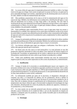 REPÚBLICA ARGENTINA - MAGyP – PROSAP
Proyecto: Reconversión productiva en la Zona Tabacalera de Río Toro – Provincia de Salta
Documento de Factibilidad
48
268. La escasa oferta de agua para la temporada primaveral también se debe a las bajas
reservas de agua en el dique. Esto ocurre en parte por la escasez de lluvias y en parte por la
poca capacidad del dique Las Lomitas, capacidad que ha ido disminuyendo con el correr de
los años, debido a la falta de mantenimiento del mismo.
269. Otro problema característico de la zona es el de la contaminación del agua en los
cauces de riego. Debido a las deficiencias en la conducción y distribución del agua y a una
falta de tratamiento de la misma, el riego llega turbio a las parcelas. Por otro lado la
localización de una zona industrial en la cercanía al dique provoca que el boro y otros agentes
contaminantes se filtren a la red de riego, al igual que residuos urbanos, especialmente en
zonas aledañas a las principales ciudades.
270. Estos problemas antes mencionados llevan a que el agua para riego sea escasa y
disminuida en su calidad. Esto repercute en los costos para el productor ya que en los meses
de estrés hídrico se genera una sobreutilización del acuífero como consecuencia del bombeo
de agua por parte de la mayoría de los productores para complementar la oferta superficial
de agua de riego.
271. Aunque los principales problemas de agua aparecen por el lado de la oferta, también
se evidencian problemas por el lado de la demanda. Debido a las ineficiencias en las prácticas
agrícolas de la zona, la demanda de agua para riego es mayor a la necesaria.
272. Las técnicas utilizadas para regar son antiguas e ineficientes. Esto lleva a que se
utilice más agua por parcela que la necesaria.
273. Un factor clave de esta zona es el del monocultivo. La zona presenta en una alta
proporción superficie destinada al cultivo de tabaco. Esto repercute de manera negativa en
la producción. Se produce un agotamiento de los suelos y aparecen una serie de problemas
fitosanitarios característicos de estos cultivos que limitan su producción y calidad.
274. Todos estos problemas antes mencionados arrastran una serie de consecuencias
negativas para la zona, las cuales repercuten en altos costos de producción y mantenimiento.
1. Justificación
275. Aunque el monto de la inversión es considerablemente mayor con respecto a los
proyectos similares de la zona, los beneficios esperados justifican la inversión. Esto se debe
a que el proyecto cubre una gran superficie (11.500 ha aproximadamente) las cuales tienen
un gran potencial productivo. La ejecución del proyecto es una oportunidad de desarrollo de
la zona, tanto productivo como social y ambiental.
276. La información recibida por parte de la provincia, el diagnóstico efectuado en
conjunto con ellos y el desarrollo de talleres con los productores, llevan a definir la
oportunidad de efectuar una intervención que favorezca la reconversión productiva de la
zona. Para ello se plantea efectuar la optimización de la infraestructura existente a fin de
proporcionar una mayor oferta de agua y favoreciendo la adopción de tecnologías de riego
más eficientes, disminuyendo los costos de producción, además de capacitar y fortalecer a
los productores y a las instituciones.
277. La zona cuenta con un mercado potencial para diversos productos. Se encuentra
ubicada a pocos kilómetros de la ciudad de Salta y con un alto desarrollo en materia de
industria y transporte para los productos, lo que resulta favorable para la diversificación
productiva de la zona.
2. Estrategia
 