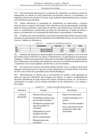 REPÚBLICA ARGENTINA - MAGyP – PROSAP
Proyecto: Reconversión productiva en la Zona Tabacalera de Río Toro – Provincia de Salta
Documento de Factibilidad
49
278. Para el desarrollo del proyecto se evaluaron dos alternativas. La primera consiste en
implementar un sistema de riego presurizado gravitacional colectivo a la demanda y la
segunda en efectuar las mejoras a la red de riego mediante impermeabilizaciones y mejoras
en la distribución gravitacional.
279. Ambas alternativas se acompañan de componentes no estructurales e incluyen
intervenciones en aspectos aluvionales. Estas alternativas fueron rigurosamente analizadas
desde lo técnico-económico, valorizando la relación costo-beneficio que cada una de ellas
tiene. La cuantificación y ponderación de ambas fue efectuada por el equipo de trabajo y
puesto a consideración de la comunidad de beneficiarios, representantes y autoridades.
280. El análisis, dio como resultado la conveniencia de desarrollar el proyecto presurizado,
mediante una determinación de los indicadores de rentabilidad clásicos, lo cual consta en el
Anexo 6: Análisis de Alternativas.
Cuadro Nº14. Indicadores de rentabilidad por alternativa.
281. El planteo de alternativas, fue presentado a la comunicad de regantes, en su consorcio
de Cerrillos el día 21/04/2010 (ver Anexo 5: Beneficiarios y su participación en el proyecto,
Apéndice 2: Taller de presentación de Alternativas) mostrando el diagnóstico, la descripción
de las Alternativas, las ventajas y desventajas de cada una y sus implicancias desde lo técnico
y económico. En el citado apéndice constan fotos y acta de asistentes.
282. El Consorcio de Usuarios del Sistema Hídrico del Río Toro, se mostró a favor de la
alternativa de presurización, lo que hizo constar además por nota formal del día 23 de abril
de 2010, con la firma de su presidente, don Eduardo Rodríguez.
283. Adicionalmente, se destaca que el revestimiento de canales, traerá aparejado un
ahorro de agua por infiltración; pero ninguna otra mejora, en cuanto a comportamiento
aluvional, distribución de riego, manejo del sistema, eficiencia en finca, etc. Se muestra a
continuación un cuadro con un resumen descriptivo de las alternativas y sus ventajas y
desventajas.
Cuadro Nº15. Ventajas y desventajas de las alternativas
Alternativa Ventajas Desventajas
1: Sistema
presurizado
- Máximo ahorro de agua
- Posibilidad de utilizar riego
presurizado sin bombeo
- Distribución equitativa del
agua de acuerdo a la
necesidad
- Independencia con los
desagües pluviales
- Menor contaminación
- Mantenimiento más
económico
- Mayor inversión inicial
- Cambio tecnológico en la
gestión
- Mayor inversión intrafinca
- Poco conocimiento de los
productores sobre riego
presurizado
INVERSIONES VAN (mill) TIR IVAN
SP 0 - - -
Alt 1 USD 40,700,000.00 14.6 13.47% 0.09
Alt 2 USD 65,100,000.00 54.4 15.36% 0.22
 