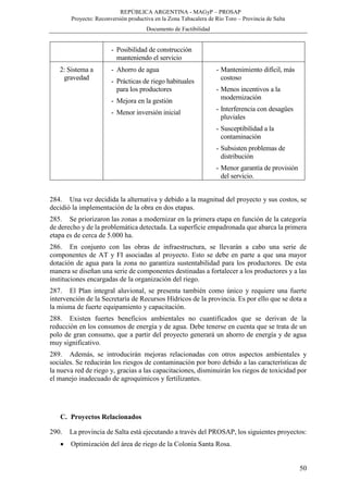 REPÚBLICA ARGENTINA - MAGyP – PROSAP
Proyecto: Reconversión productiva en la Zona Tabacalera de Río Toro – Provincia de Salta
Documento de Factibilidad
50
- Posibilidad de construcción
manteniendo el servicio
2: Sistema a
gravedad
- Ahorro de agua
- Prácticas de riego habituales
para los productores
- Mejora en la gestión
- Menor inversión inicial
- Mantenimiento difícil, más
costoso
- Menos incentivos a la
modernización
- Interferencia con desagües
pluviales
- Susceptibilidad a la
contaminación
- Subsisten problemas de
distribución
- Menor garantía de provisión
del servicio.
284. Una vez decidida la alternativa y debido a la magnitud del proyecto y sus costos, se
decidió la implementación de la obra en dos etapas.
285. Se priorizaron las zonas a modernizar en la primera etapa en función de la categoría
de derecho y de la problemática detectada. La superficie empadronada que abarca la primera
etapa es de cerca de 5.000 ha.
286. En conjunto con las obras de infraestructura, se llevarán a cabo una serie de
componentes de AT y FI asociadas al proyecto. Esto se debe en parte a que una mayor
dotación de agua para la zona no garantiza sustentabilidad para los productores. De esta
manera se diseñan una serie de componentes destinadas a fortalecer a los productores y a las
instituciones encargadas de la organización del riego.
287. El Plan integral aluvional, se presenta también como único y requiere una fuerte
intervención de la Secretaría de Recursos Hídricos de la provincia. Es por ello que se dota a
la misma de fuerte equipamiento y capacitación.
288. Existen fuertes beneficios ambientales no cuantificados que se derivan de la
reducción en los consumos de energía y de agua. Debe tenerse en cuenta que se trata de un
polo de gran consumo, que a partir del proyecto generará un ahorro de energía y de agua
muy significativo.
289. Además, se introducirán mejoras relacionadas con otros aspectos ambientales y
sociales. Se reducirán los riesgos de contaminación por boro debido a las características de
la nueva red de riego y, gracias a las capacitaciones, disminuirán los riegos de toxicidad por
el manejo inadecuado de agroquímicos y fertilizantes.
C. Proyectos Relacionados
290. La provincia de Salta está ejecutando a través del PROSAP, los siguientes proyectos:
 Optimización del área de riego de la Colonia Santa Rosa.
 