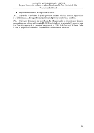 REPÚBLICA ARGENTINA - MAGyP – PROSAP
Proyecto: Reconversión productiva en la Zona Tabacalera de Río Toro – Provincia de Salta
Documento de Factibilidad
51
 Mejoramiento del área de riego del Río Metán.
291. El primero, se encuentra en plena ejecución, las obras han sido licitadas, adjudicadas
y se están iniciando. El segundo se encuentra en el proceso licitatorio de las obras.
292. El presente documento de factibilidad, ha sido preparado en conjunto con técnicos
provinciales, con asistencia técnica de PROSAP, solicitada por la provincia. El proyecto para
Río Toro, forma parte de la cartera de proyectos de la EPSA de la Provincia de Salta. En la
EPSA, el proyecto se denomina: “Mejoramiento del sistema de Río Toro”.
 