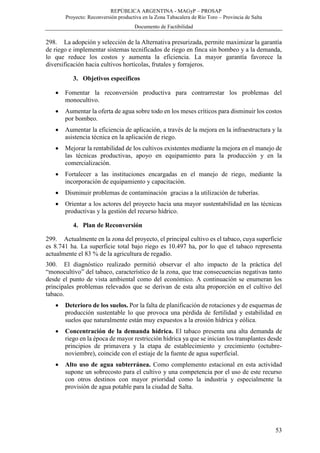 REPÚBLICA ARGENTINA - MAGyP – PROSAP
Proyecto: Reconversión productiva en la Zona Tabacalera de Río Toro – Provincia de Salta
Documento de Factibilidad
53
298. La adopción y selección de la Alternativa presurizada, permite maximizar la garantía
de riego e implementar sistemas tecnificados de riego en finca sin bombeo y a la demanda,
lo que reduce los costos y aumenta la eficiencia. La mayor garantía favorece la
diversificación hacia cultivos hortícolas, frutales y forrajeros.
3. Objetivos específicos
 Fomentar la reconversión productiva para contrarrestar los problemas del
monocultivo.
 Aumentar la oferta de agua sobre todo en los meses críticos para disminuir los costos
por bombeo.
 Aumentar la eficiencia de aplicación, a través de la mejora en la infraestructura y la
asistencia técnica en la aplicación de riego.
 Mejorar la rentabilidad de los cultivos existentes mediante la mejora en el manejo de
las técnicas productivas, apoyo en equipamiento para la producción y en la
comercialización.
 Fortalecer a las instituciones encargadas en el manejo de riego, mediante la
incorporación de equipamiento y capacitación.
 Disminuir problemas de contaminación gracias a la utilización de tuberías.
 Orientar a los actores del proyecto hacia una mayor sustentabilidad en las técnicas
productivas y la gestión del recurso hídrico.
4. Plan de Reconversión
299. Actualmente en la zona del proyecto, el principal cultivo es el tabaco, cuya superficie
es 8.741 ha. La superficie total bajo riego es 10.497 ha, por lo que el tabaco representa
actualmente el 83 % de la agricultura de regadío.
300. El diagnóstico realizado permitió observar el alto impacto de la práctica del
“monocultivo” del tabaco, característico de la zona, que trae consecuencias negativas tanto
desde el punto de vista ambiental como del económico. A continuación se enumeran los
principales problemas relevados que se derivan de esta alta proporción en el cultivo del
tabaco.
 Deterioro de los suelos. Por la falta de planificación de rotaciones y de esquemas de
producción sustentable lo que provoca una pérdida de fertilidad y estabilidad en
suelos que naturalmente están muy expuestos a la erosión hídrica y eólica.
 Concentración de la demanda hídrica. El tabaco presenta una alta demanda de
riego en la época de mayor restricción hídrica ya que se inician los transplantes desde
principios de primavera y la etapa de establecimiento y crecimiento (octubre-
noviembre), coincide con el estiaje de la fuente de agua superficial.
 Alto uso de agua subterránea. Como complemento estacional en esta actividad
supone un sobrecosto para el cultivo y una competencia por el uso de este recurso
con otros destinos con mayor prioridad como la industria y especialmente la
provisión de agua potable para la ciudad de Salta.
 