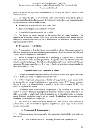 REPÚBLICA ARGENTINA - MAGyP – PROSAP
Proyecto: Reconversión productiva en la Zona Tabacalera de Río Toro – Provincia de Salta
Documento de Factibilidad
56
proyectos, ya sea con aportes no reembolsables y/o créditos, así como la asistencia a la
comercialización.
311. Las metas del plan de reconversión serán continuamente monitoreadas por los
técnicos que trabajarán en el componente de Asistencia Técnica. Los usuarios que pretendan
reconvertir podrán contar con el apoyo de:
 Elaboración de proyectos para ANR de PROSAP
 Financiamiento provincial para la reconversión
 Articulación con organismos de apoyo social
312. Para lograr las metas previstas en la reconversión, el estado provincial y la
organización de usuarios, además de las líneas de acción previstas arriba, podrían adoptar
medidas de incentivos relacionadas con la reducción de los reembolsos de obra para los
regantes que reconviertan.
E. Componentes y Actividades
313. A continuación se describen las acciones específicas a desarrollar para el logro de los
objetivos antes descriptos, organizadas en tres componentes: i) Infraestructura, ii) Asistencia
Técnica y iii) Fortalecimiento Institucional.
314. Acorde a los objetivos planteados por el proyecto y el diagnóstico de la situación
actual, se plantean como acciones prioritarias: a) ejecutar obras de infraestructura para
mejorar los sistemas de riego y dotar a la zona de una defensa aluvional planificada b) brindar
Asistencia Técnica a los productores de la zona c) fortalecer las instituciones encargadas de
la administración del riego.
1. Superficie beneficiada y caudales de diseño
315. La superficie empadronada total abastecida desde el Sistema de Riego de Río Toro
es de 11.571 ha, las cuales son beneficiarias del proyecto.
316. El Proyecto presenta una evaluación de alternativas para toda el área y un desarrollo
de una de ellas por etapas, beneficiándose en esta primera etapa a 5.796 ha con un nuevo
sistema de riego, pero a la totalidad de la superficie con los componentes de AT, FI y con
las obras integrales aluvionales.
317. La demanda bruta en la situación con proyecto se ha calculado en 0,70 l/s/ha de
acuerdo al apéndice de cálculo que se presenta en el anexo correspondiente. El diseño de las
redes presurizadas se ha efectuado teniendo en cuenta que la misma funcione a la demanda,
dentro de ciertas restricciones, por lo que los caudales de cálculo de los tramos de tubería
responden a determinaciones estadísticas.
318. Para las obras de cabecera, como ser desarenador, Canal Matriz, Canales secundarios
y reservorios, se ha considerado la superficie empadronada aguas abajo con la dotación
unitaria mencionada.
2. Componente I: Infraestructura
319. El Componente de Infraestructura ha sido organizado dividiendo las actividades en
dos grupos:
A – Obras de Riego: Obras de Cabecera y Sistemas de Riego Presurizado
 