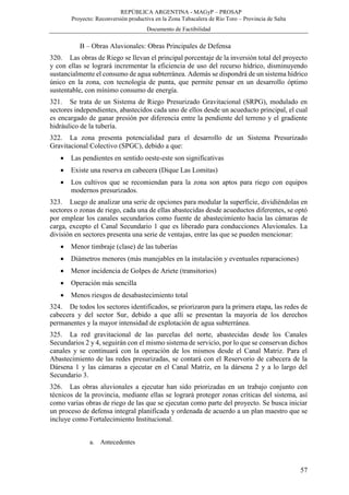 REPÚBLICA ARGENTINA - MAGyP – PROSAP
Proyecto: Reconversión productiva en la Zona Tabacalera de Río Toro – Provincia de Salta
Documento de Factibilidad
57
B – Obras Aluvionales: Obras Principales de Defensa
320. Las obras de Riego se llevan el principal porcentaje de la inversión total del proyecto
y con ellas se logrará incrementar la eficiencia de uso del recurso hídrico, disminuyendo
sustancialmente el consumo de agua subterránea. Además se dispondrá de un sistema hídrico
único en la zona, con tecnología de punta, que permite pensar en un desarrollo óptimo
sustentable, con mínimo consumo de energía.
321. Se trata de un Sistema de Riego Presurizado Gravitacional (SRPG), modulado en
sectores independientes, abastecidos cada uno de ellos desde un acueducto principal, el cual
es encargado de ganar presión por diferencia entre la pendiente del terreno y el gradiente
hidráulico de la tubería.
322. La zona presenta potencialidad para el desarrollo de un Sistema Presurizado
Gravitacional Colectivo (SPGC), debido a que:
 Las pendientes en sentido oeste-este son significativas
 Existe una reserva en cabecera (Dique Las Lomitas)
 Los cultivos que se recomiendan para la zona son aptos para riego con equipos
modernos presurizados.
323. Luego de analizar una serie de opciones para modular la superficie, dividiéndolas en
sectores o zonas de riego, cada una de ellas abastecidas desde acueductos diferentes, se optó
por emplear los canales secundarios como fuente de abastecimiento hacia las cámaras de
carga, excepto el Canal Secundario 1 que es liberado para conducciones Aluvionales. La
división en sectores presenta una serie de ventajas, entre las que se pueden mencionar:
 Menor timbraje (clase) de las tuberías
 Diámetros menores (más manejables en la instalación y eventuales reparaciones)
 Menor incidencia de Golpes de Ariete (transitorios)
 Operación más sencilla
 Menos riesgos de desabastecimiento total
324. De todos los sectores identificados, se priorizaron para la primera etapa, las redes de
cabecera y del sector Sur, debido a que allí se presentan la mayoría de los derechos
permanentes y la mayor intensidad de explotación de agua subterránea.
325. La red gravitacional de las parcelas del norte, abastecidas desde los Canales
Secundarios 2 y 4, seguirán con el mismo sistema de servicio, por lo que se conservan dichos
canales y se continuará con la operación de los mismos desde el Canal Matriz. Para el
Abastecimiento de las redes presurizadas, se contará con el Reservorio de cabecera de la
Dársena 1 y las cámaras a ejecutar en el Canal Matriz, en la dársena 2 y a lo largo del
Secundario 3.
326. Las obras aluvionales a ejecutar han sido priorizadas en un trabajo conjunto con
técnicos de la provincia, mediante ellas se logrará proteger zonas críticas del sistema, así
como varias obras de riego de las que se ejecutan como parte del proyecto. Se busca iniciar
un proceso de defensa integral planificada y ordenada de acuerdo a un plan maestro que se
incluye como Fortalecimiento Institucional.
a. Antecedentes
 