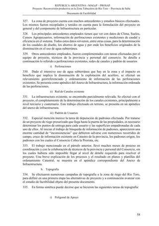 REPÚBLICA ARGENTINA - MAGyP – PROSAP
Proyecto: Reconversión productiva en la Zona Tabacalera de Río Toro – Provincia de Salta
Documento de Factibilidad
58
327. La zona de proyecto cuenta con muchos antecedentes y estudios básicos efectuados.
Los mismos fueron recopilados y tenidos en cuenta para la formulación del proyecto en
general y del componente de Infraestructura en particular.
328. Los principales antecedentes empleados tienen que ver con datos de Clima, Suelos,
Censos Agropecuarios, información de perforaciones existentes y mediciones de caudal y
eficiencia en el sistema. Todos estos datos sirvieron, entre otras cosas, para la determinación
de los caudales de diseño, los ahorros de agua y por ende los beneficios originados de la
disminución en el uso de agua subterránea.
329. Otros antecedentes empleados, fueron complementados con tareas efectuadas por el
equipo de proyecto, técnicos de la provincia y personal del consorcio. Se detalla a
continuación lo referido a perforaciones existentes, redes de canales y padrón de usuarios
i) Perforaciones
330. Dado el intensivo uso de agua subterránea que hay en la zona y el impacto en
beneficio que implica la disminución de la explotación del acuífero, se efectuó un
relevamiento georreferenciado y ordenamiento de información de las perforaciones
existentes. Se presenta como apéndice del Anexo de Infraestructura, la información ordenada
de las perforaciones.
ii) Red de Canales existente
331. La infraestructura existente, se encontraba parcialmente relevada. Se efectuó con el
proyecto, el completamiento de la determinación de los canales existentes, principalmente a
nivel terciario y cuaternario. Este trabajo efectuado en terreno, se presenta en un apéndice
del anexo de infraestructura.
iii) Padrón de Usuarios
332. Especial mención merece la tarea de depuración de padrones efectuada. Por tratarse
de un proyecto de riego presurizado que llega hasta la puerta de las propiedades, es necesario
determinar los puntos de entrega para cada usuario y las superficies empadronadas de cada
uno de ellos. Al iniciar el trabajo de búsqueda de información de padrones, aparecieron una
enorme cantidad de “inconsistencias” que debieron salvarse con numerosos recorridos de
campo, cruce de información existente en Catastro de la provincia, los padrones origen, los
padrones con los cuales el Consorcio Cobra la Prorrata, etc.
333. El trabajo mencionado en el párrafo anterior, llevó muchos meses de proceso en
coordinación y con la colaboración de técnicos de la provincia y personal del Consorcio, sin
los cuales hubiera sido imposible llegar al nivel de detalle requerido para resolver el
proyecto. Una breve explicación de los procesos y el resultado en planos y planillas del
ordenamiento Catastral, se muestra en el apéndice correspondiente del Anexo de
Infraestructura.
b. Topografía
334. Se efectuaron numerosas campañas de topografía a la zona de riego del Río Toro,
para definir en una primera etapa las alternativas de proyecto y a continuación avanzar con
el estudio de factibilidad objeto del presente documento.
335. En forma sintética puede decirse que se hicieron las siguientes tareas de topografía:
i) Poligonal de Apoyo
 