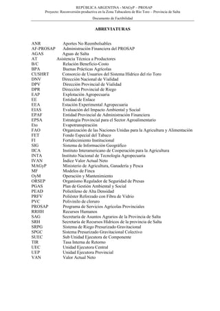 REPÚBLICA ARGENTINA - MAGyP – PROSAP
Proyecto: Reconversión productiva en la Zona Tabacalera de Río Toro – Provincia de Salta
Documento de Factibilidad
ABREVIATURAS
ANR Aportes No Reembolsables
AF-PROSAP Administración Financiera del PROSAP
AGAS Aguas de Salta
AT Asistencia Técnica a Productores
B/C Relación Beneficio-Costo
BPA Buenas Prácticas Agrícolas
CUSHRT Consorcio de Usuarios del Sistema Hídrico del río Toro
DNV Dirección Nacional de Vialidad
DPV Dirección Provincial de Vialidad
DPR Dirección Provincial de Riego
EAP Explotación Agropecuaria
EE Entidad de Enlace
EEA Estación Experimental Agropecuaria
EIAS Evaluación del Impacto Ambiental y Social
EPAF Entidad Provincial de Administración Financiera
EPSA Estrategia Provincial para el Sector Agroalimentario
Eto Evapotranspiración
FAO Organización de las Naciones Unidas para la Agricultura y Alimentación
FET Fondo Especial del Tabaco
FI Fortalecimiento Institucional
SIG Sistema de Información Geográfico
IICA Instituto Interamericano de Cooperación para la Agricultura
INTA Instituto Nacional de Tecnología Agropecuaria
IVAN Índice Valor Actual Neto
MAGyP Ministerio de Agricultura, Ganadería y Pesca
MF Modelos de Finca
OyM Operación y Mantenimiento
ORSEP Organismo Regulador de Seguridad de Presas
PGAS Plan de Gestión Ambiental y Social
PEAD Polietileno de Alta Densidad
PRFV Poliéster Reforzado con Fibra de Vidrio
PVC Polivinilo de cloruro
PROSAP Programa de Servicios Agrícolas Provinciales
RRHH Recursos Humanos
SAG Secretaría de Asuntos Agrarios de la Provincia de Salta
SRH Secretaría de Recursos Hídricos de la provincia de Salta
SRPG Sistema de Riego Presurizado Gravitacional
SPGC Sistema Presurizado Gravitacional Colectivo
SUEC Sub Unidad Ejecutora de Componente
TIR Tasa Interna de Retorno
UEC Unidad Ejecutora Central
UEP Unidad Ejecutora Provincial
VAN Valor Actual Neto
 