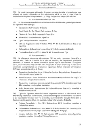 REPÚBLICA ARGENTINA - MAGyP – PROSAP
Proyecto: Reconversión productiva en la Zona Tabacalera de Río Toro – Provincia de Salta
Documento de Factibilidad
59
336. Se construyeron dos poligonales de apoyo cerradas nivelada, principalmente para
efectuar un control altimétrico de los relevamiento GPS en toda el Área. Estas se
denominaron Poligonal de apoyo Oeste (34 km) y Poligonal de Apoyo Este (46 km).
ii) Relevamientos con Estación Total
337. Se efectuaron relevamientos convencionales con estación total, para el proyecto de
las siguientes obras de riego:
 Desarenador: Relevamiento de detalle
 Canal Matriz del Río Blanco: Relevamiento de Faja
 Cámaras de Carga: Relevamiento de Superficie
 Reservorios: Relevamiento de Superficie
338. Y para las siguientes obras aluvionales
 Obra de Regulación canal Ceballos. Obra Nº 41: Relevamiento de Faja y de
superficie
 Defensa Oeste de Rosario de Lerma. Obra Nº15: Relevamiento de Detalle
 ColectorRuta Provincial Nº 81. Obra Nº 40: Relevamiento de Faja
iii) Relevamientos GPS
339. Se efectuaron numerosos relevamientos GPS en modo cinemático, Stop &Go y
estático puro. Dada la extensión de la zona en estudio y las importantes pendientes
existentes, se acotaron los errores altimétricos de este tipo de relevamientos. En algunos
casos, se vincularon los relevamientos a las poligonales de apoyo niveladas y en otros casos
se recurrió a complementar con nivelaciones específicas. Se han empleado relevamientos
GPS para las siguientes obras de Riego:
 Tareas de refuncionalización en el Dique las Lomitas: Recrecimiento: Relevamiento
GPS cinemático con Stop &Go
 Readecuación de Canales Secundarios. Relevamiento GPS cinemático con Stop &Go
vinculado a poligonal de nivelación.
 Reservorios: en algunos casos se empleó Relevamiento GPS cinemático con Stop
&Go vinculado a poligonal de nivelación.
 Redes Presurizadas: Relevamiento GPS cinemático con Stop &Go vinculado a
poligonal de nivelación.
340. Y para las siguientes obras aluvionales, en primera instancia se relevaron en modo
Stop &Go y cinemático, 24 situaciones, donde el sistema posee inconvenientes aluvionales
y que requieren inversiones, unas vez evaluadas, se priorizaron las más gravitantes para la
futura inversión se procedió en otra campaña realizar relevamientos de detalle.
 Colector Secundario I. Obra Nº1: Relevamiento GPS cinemático vinculado a
Poligonal de Apoyo
 Defensa Oeste de Rosario de Lerma. Obra Nº16: Relevamiento GPS cinemático con
poligonal de nivelación propia y vinculado a Poligonal de Apoyo.
 Colector Vallistos. Obra Nº 38: Relevamiento GPS cinemático con poligonal de
nivelación propia y vinculado a Poligonal de Apoyo.
 