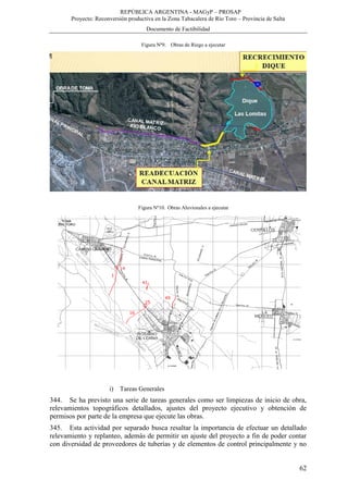 REPÚBLICA ARGENTINA - MAGyP – PROSAP
Proyecto: Reconversión productiva en la Zona Tabacalera de Río Toro – Provincia de Salta
Documento de Factibilidad
62
Figura Nº9. Obras de Riego a ejecutar
Figura Nº10. Obras Aluvionales a ejecutar
i) Tareas Generales
344. Se ha previsto una serie de tareas generales como ser limpiezas de inicio de obra,
relevamientos topográficos detallados, ajustes del proyecto ejecutivo y obtención de
permisos por parte de la empresa que ejecute las obras.
345. Esta actividad por separado busca resaltar la importancia de efectuar un detallado
relevamiento y replanteo, además de permitir un ajuste del proyecto a fin de poder contar
con diversidad de proveedores de tuberías y de elementos de control principalmente y no
 