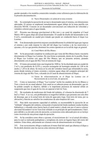REPÚBLICA ARGENTINA - MAGyP – PROSAP
Proyecto: Reconversión productiva en la Zona Tabacalera de Río Toro – Provincia de Salta
Documento de Factibilidad
63
quedar ajustado a los modelos comerciales tomados como referencia para la elaboración de
la presente documentación.
ii) Nuevo Desarenador a la salida de la toma existente
346. Se contempla la ejecución de un nuevo desarenador para el sistema, con dimensiones
adecuadas. El mismo se emplazará inmediatamente aguas debajo de la toma parrilla con
dirección NO-SE. Consiste en un decantador convencional con reducción de velocidad y
vertedero colector para el agua tratada.
347. Presenta una descarga gravitacional al Río toro y un canal de empalme al Canal
Matriz 180 m aguas abajo del actual desarenador. El caudal de diseño del desarenador es de
8 m3/s, considerando un caudal pico tratado que puede ser conducido hacia el dique Las
Lomitas.
348. Este desarenador permitirá mejorar considerablemente la calidad del agua que ingresa
al sistema y por ende mejorar la vida útil del dique Las Lomitas y de los reservorios a
ejecutar, a la vez que permite disminuir los costos operativos en la red de riego en general.
iii) Canal Matriz del Río Blanco
349. Se ha proyectado completar la conducción que viene del Río Blanco hasta vincularla
directamente al Dique Las Lomitas. De esta forma se pretende, dentro de lo posible, llenar
el Dique Las Lomitas con agua del Río Blanco, que no presenta arrastre, pasando
directamente con el agua del Río Toro al sistema de riego.
350. El tramo proyectado tiene una longitud de 1800 m. Se ha diseñado para un caudal de
2 m³/s, con pendiente de 0,35% y sección rectangular de hormigón armado de 1,80 m de
ancho y 1,20 m de altura. Se inicia en la cola del vertedero lateral que alimentaba la usina,
punto donde termina el tramo existente y termina aguas abajo del comparto principal del
sistema de riego del Río Toro, volcando en el Canal de abastecimiento al Dique.
iv) Tareas de refuncionalización en el Dique las Lomitas con el
Recrecimiento de su nivel máx. de operación
351. Como se mencionó, el Dique “Las Lomitas” recibe los caudales de los río Blanco y
Toro, a través de un canal aductor. Este canal en su cabecera posee un desarenador, que no
ha podido cumplir su objetivo, debido a la importante presencia de material sólido en
suspensión que trae el agua de los ríos en especial el del río Toro.
352. De resultados de mediciones del fondo del embalse, el volumen ha disminuido de 7
hm3 a 5 hm3. A su vez, esta problemática se magnificó debido a que presenta una sola obra
de descarga, que es la actual torre de toma de agua para riego. Esta torre de toma, por su
ubicación y función no satisfizo las condiciones de auto-limpieza del vaso.
353. Para darle nuevamente capacidad al embalse, es recomendable la ejecución de un
“refulado” (dragado) del embalse, extrayendo el material del fondo mediante sendas bombas
hidráulicas y volcando estos barros hacia el canal matriz y desde este por el nuevo colector
aluvional Secundario I al río Toro.Este refulado es en principio de aproximadamente 2 hm3,
pero debido a su elevado costo de ejecución, se menciona como adecuado pero no se incluye
como inversión de esta primer etapa de ejecución.
354. Se ha considera como obras a ejecutar, el recrecimiento de 1 m al actual aliviadero,
para lo cual se realizarán pedraplenes y terraplenes de cierre en lugares bajos del cierre del
embalse. Estas obras, adicionarán un volumen extra de almacenamiento en el dique.
355. Este recrecimiento obliga a readecuar el tramo final del canal que abastece al dique a
fin de darle dominio ante las nuevas cotas máximas del dique.
 