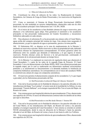 REPÚBLICA ARGENTINA - MAGyP – PROSAP
Proyecto: Reconversión productiva en la Zona Tabacalera de Río Toro – Provincia de Salta
Documento de Factibilidad
64
v) Obras de Cabecera de las Redes
356. Constituyen las obras de cabecera de las redes: La Readecuación de Canales
Secundarios, las Cámaras de Carga de Redes Presurizadas y los reservorios de Regulación
diaria.
357. Como se mencionó, el Sistema de Riego Presurizado Gravitacional (SRPG)
proyectado, ha sido modulado en sectores independientes, abastecidos cada uno de ellos
desde un acueducto principal. Estos Subsectores son 3: D, S01, S02B.
358. En el inicio de los acueductos se han diseñado cámaras de carga o reservorios, para
abastecer a los subsistemas aguas abajo. Para garantizar el suministro a los acueductos
principales se han proyectado readecuaciones de Canales Secundarios y mecanismos
hidráulicos adecuados en cada cámara.
359. Para abastecer al subsistema D, se ha proyectado una cámara sobre el Canal Matriz,
aguas arriba del comparto principal del sistema de riego. Esta cámara tiene asegurado el
abastecimiento, ya que la captación de agua es permanente, gracias a la toma parrilla
360. El Subsistema S01, se abastece en la zona de emplazamiento de la Dársena 1,
mediante un reservorio a ejecutar. Dicho reservorio se ubica en propiedad privada, debiendo
la provincia efectuar las expropiaciones correspondientes. El mismo garantiza cubrir las
diferencias entre los caudales que demanda el Subsistema y el que ingresa al mismo
reservorio. Permite efectuar cortes de Servicio a la red gravitacional, continuando el
abastecimiento de la red presurizada durante un tiempo breve.
361. En la Dársena 2 se emplazará un reservorio de regulación diaria que abastecerá el
Canal Secundario 3 y parte de las redes de la segunda Etapa de Proyecto. El Canal
Secundario 3 sirve de abastecimiento a las Redes S02B y S02C (esta última proyectada para
la segunda etapa), por lo cual se readecuarán sus dimensiones mediante recrecimientos
puntuales y se automatizará su funcionamiento a la demanda mediante la instalación de
compuertas hidráulicas automáticas. En correspondencia con el inicio del acueducto S02B,
se construirá una cámara de carga con compuertas automáticas.
362. El reservorio permite el abastecimiento conjunto de los secundarios 2 y 4, que riegan
a gravedad y de los Subsistemas presurizados del Sur.
vi) Red Presurizada a la altura del Dique de Cabecera: Sistema D
363. Esta red se ha proyectada con la finalidad de abastecer a las parcelas ubicadas en las
inmediaciones del dique “Las Lomitas”, el sector oeste de la localidad de La Silleta y la zona
denominada “Transito Ballenar”, en la margen izquierda del Río Toro al oeste del Depto. de
Rosario de Lerma.
364. Este sistema posee una longitud de tuberías de aproximadamente 27 km, abasteciendo
una superficie de 1078 ha. El anexo de Infraestructura contiene todos los detalles de las obras
que aquí se describen.
vii) Red Presurizada en zona Sur desde Dársena 1: Sistema S01
365. Esta red se ha proyectado con la finalidad de abastecer a las parcelas ubicadas al sur
del Canal Matriz, en las inmediaciones del Depto. de Rosario de Lerma y las parcelas
aledañas a la margen izquierda del Canal Secundario 3. Este sistema se extiende en sentido
NO-SE principalmente, desde la zona de ubicación de la Dársena I, hasta las parcelas
ubicadas al sur del Dpto. de Rosario de Lerma y hacia el este hasta la calle Los Vallistos.
366. Este sistema posee una longitud de tuberías de aproximadamente 65km, abasteciendo
una superficie de 2812 ha.
 