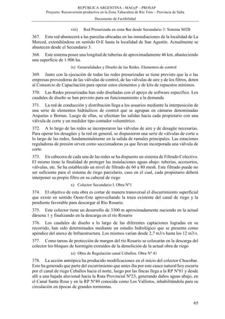 REPÚBLICA ARGENTINA - MAGyP – PROSAP
Proyecto: Reconversión productiva en la Zona Tabacalera de Río Toro – Provincia de Salta
Documento de Factibilidad
65
viii) Red Presurizada en zona Sur desde Secundario 3: Sistema S02B
367. Esta red abastecerá a las parcelas ubicadas en las inmediaciones de la localidad de La
Merced, extendiéndose en sentido O-E hasta la localidad de San Agustín. Actualmente se
abastecen desde el Secundario 3.
368. Este sistema posee una longitud de tuberías de aproximadamente 46 km, abasteciendo
una superficie de 1.906 ha.
ix) Generalidades y Diseño de las Redes. Elementos de control
369. Junto con la ejecución de todas las redes presurizadas se tiene previsto que la o las
empresas proveedoras de las válvulas de control, de las válvulas de aire y de los filtros, doten
al Consorcio de Capacitación para operar estos elementos y de kits de repuestos mínimos.
370. Las Redes presurizadas han sido diseñadas con el apoyo de software específico. Los
caudales de diseño se han previsto para un funcionamiento a la demanda
371. La red de conducción y distribución llega a los usuarios mediante la interposición de
una serie de elementos hidráulicos de control que se agrupan en cámaras denominadas
Arquetas o Bornas. Luego de ellas, se efectúan las salidas hacia cada propietario con una
válvula de corte y un medidor tipo contador volumétrico.
372. A lo largo de las redes se incorporaron las válvulas de aire y de desagüe necesarias.
Para operar los desagües y la red en general, se dispusieron una serie de válvulas de corte a
lo largo de las redes, fundamentalmente en la salida de ramales principales. Las estaciones
reguladoras de presión sirven como seccionadoras ya que llevan incorporada una válvula de
corte.
373. En cabecera de cada una de las redes se ha dispuesto un sistema de Filtrado Colectivo.
El mismo tiene la finalidad de proteger las instalaciones aguas abajo: tuberías, accesorios,
válvulas, etc. Se ha establecido un nivel de filtrado de 60 a 80 mesh. Este filtrado puede no
ser suficiente para el sistema de riego parcelario, caso en el cual, cada propietario deberá
interponer su propio filtro en su cabezal de riego
x) Colector Secundario I. Obra Nº1
374. El objetivo de esta obra es cortar de manera transversal el discurrimiento superficial
que existe en sentido Oeste-Este aprovechando la traza existente del canal de riego y la
pendiente favorable para descargar al Río Rosario.
375. Este colector tiene un desarrollo de 3300 m aproximadamente naciendo en la actual
dársena 1 y finalizando en la descarga en el río Rosario
376. Los caudales de diseño a lo largo de las diferentes captaciones logradas en su
recorrido, han sido determinados mediante un estudio hidrológico que se presenta como
apéndice del anexo de Infraestructura. Los mismos varían desde 2,7 m3/s hasta los 12 m3/s.
377. Como tareas de protección de margen del río Rosario se colocarán en la descarga del
colector los bloques de hormigón extraídos de la demolición de la actual obra de riego
xi) Obra de Regulación canal Ceballos. Obra Nº 41
378. La acción antrópica ha producido modificaciones en el inicio del colector Chocobar.
Esto ha generado que parte del escurrimiento que antes iba por este cauce natural hoy escurra
por el canal de riego Ceballos hacia el norte, luego por las fincas llega a la RP Nº81 y desde
allí a una bajada aluvional hacia la Ruta Provincial Nº23, generando daños aguas abajo, en
el Canal Santa Rosa y en la RP Nº49 conocida como Los Vallistos, inhabilitándola para su
circulación en épocas de grandes tormentas.
 