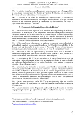 REPÚBLICA ARGENTINA - MAGyP – PROSAP
Proyecto: Reconversión productiva en la Zona Tabacalera de Río Toro – Provincia de Salta
Documento de Factibilidad
67
389. Lo anterior lleva a la necesidad de permitir un ajuste de proyecto a fin de posibilitar
la competencia comercial entre los distintos proveedores de tuberías, con sus diámetros
disponibles y los proveedores de elementos de control.
390. Se colocan en el anexo de infraestructura especificaciones y características
referenciales, no siendo esto restrictivo para ninguna marca comercial. Se exigen calidades
mínimas en los elementos, garantías y condiciones de funcionamiento, así como la
capacitación del personal del Consorcio.
3. Componente II: Capacitación y Asistencia Técnica 14
391. Para alcanzar las metas esperadas en el desarrollo del componente y en el “Plan de
reconversión”, la intervención de este componente, demanda el abordaje de dos estrategias
claramente definidas: una de ellas, basada en actividades dirigidas al uso eficiente del agua
de riego con los diferentes métodos de riego; y otra, asociada a desarrollar y promover
nuevas alternativas al cultivo de tabaco, contribuyendo a la reconversión productiva de la
zona, en el marco de las buenas prácticas agrícolas y ganaderas.
392. Si bien las obras de infraestructura se realizarán en etapas, el proyecto beneficia la
totalidad de la superficie empadronada (alrededor de 11.500 ha) del Sistema Hídrico de Río
Toro, a partir del desarrollo de componentes de Asistencia Técnica y Fortalecimiento
Institucional; así como también con la construcción de obras de protección aluvional.
393. Para llevar a cabo las capacitaciones y asistencia técnica que se describen a
continuación, se propone la firma de un Convenio15
con el EEA INTA Salta, ubicado en la
localidad de Cerrillos dentro de la zona beneficiada por el proyecto.
394. La convocatoria del INTA para participar en la ejecución del componente de
capacitación y asistencia técnica, se basa en la reconocida experiencia de los profesionales
que conforman el plantel de la principal institución pública a nivel nacional en materia de
extensión y desarrollo agropecuario.
395. Actualmente, la institución se encuentra desarrollando y coordinando diversas
actividades, que comprenden la investigación y extensión a técnicos y productores en temas
relacionados a alternativas de diversificación de los sistemas de producción tabacaleros
(frutales, aromáticas, producción de leche, ganadería caprina, producción de carne vacuna,
entre otras actividades que potencialmente se pueden desarrollar exitosamente en el valle de
Lerma). El mejoramiento del manejo del agua de riego a nivel de finca16
y la protección
aluvional de las fincas también está entre sus objetivos.
396. Por otra parte, dentro del predio del INTA se cuenta con un salón que permitirá
realizar las reuniones de capacitación, con capacidad para albergar cómodamente a más de
60 productores.
397. Las capacitaciones estarán dirigidas a todos los productores de la zona, en especial a
los pequeños productores que representan el 50% de los beneficiarios y son los que más
14
Ver detalle de las actividades en Anexo 2: Componente de Asistencia técnica y Capacitación
15
Ver formato en Apéndice 3: Convenio Marco INTA/Provincia de Salta
16
http://www.inta.gov.ar/salta/ins/perfil.htm
 