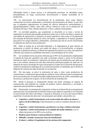 REPÚBLICA ARGENTINA - MAGyP – PROSAP
Proyecto: Reconversión productiva en la Zona Tabacalera de Río Toro – Provincia de Salta
Documento de Factibilidad
68
dificultades tienen y menor acceso a la información presentan. Se abordarán temas,
principalmente, en riego, reconversión, diversificación y manejo sustentable de la
producción.
398. La reconversión y/o diversificación de la producción, tiene como objetivo
contrarrestar los efectos ambientales y económicos del monocultivo de tabaco. Es por ello,
que se proponen capacitaciones en manejo de cultivos alternativos comercialmente y
agroecológicamente viables; entre ellos cultivos intensivos como ser la producción de
hortalizas de hoja y fruto, frutales (durazno), y flores y plantas ornamentales.
399. La actividad ganadera, que actualmente se desarrolla en la zona y reviste de
importancia económica para grandes productores junto con el cultivo de tabaco, requiere de
actividades de capacitación y asistencia en temas específicos; tales como, la incorporación
del concepto de bienestar animal así como, de higiene y seguridad en el manejo ganadero
para prever los riesgos laborales y ambientales, cuestiones que aún no son de conocimiento
ni adopción por parte de éstos productores.
400. Dado el arraigo de la actividad tabacalera y la dependencia de gran número de
productores al cultivo de tabaco, por medio del apoyo a la diversificación, se propone
capacitar en plantación directa y el diseño de esquemas de rotación; así como, otras prácticas
culturales que mejoren la estabilidad estructural y microbiológica de los suelos.
401. Los resultados de las encuestas informan que el 96% de los productores implementan
el método de riego por superficie, por ende se pretende orientar y asistir en los distintos
métodos de riego, su evaluación y operación, de manera que los productores que opten por
uno u otro sistema, alcancen las más altas eficiencias parcelarias propias de cada uno. La
adopción de mayor tecnología de riego será progresiva a partir de la ejecución del proyecto,
cuando los productores dispongan de un sistema presurizado a la demanda, que le facilite la
adopción de sistemas de riego localizado en sus parcelas.
402. Por otra parte, se prevé la realización de giras a otras zonas productivas de
características y condiciones agroecológicas similares; como referencia para los productores
de la zona de proyecto, de manera de poder implementar técnicas de cultivo sustentables que
favorezcan y promuevan el apoyo a la diversificación de la producción.
403. Desde el proyecto es fundamental abordar una fuerte estrategia en materia de
comunicación, para difundir las ventajas de producir cultivos alternativos e invitando a
capacitarse para posibilitar su adopción.
404. Sintetizando, la estrategia del componente se basa en el desarrollo de un programa de
capacitaciones a los productores en distintos temas cuyos objetivos específicos son estimular
la reconversión del cultivo del tabaco y mejorar la eficiencia en el uso del recurso hídrico
superficial y la protección aluvional. Las principales actividades a desarrollar son:
 Capacitar y asistir técnicamente en la reconversión del cultivo de tabaco y
apoyo a la diversificación. Específicamente en cultivos rentables alternativos al
tabaco
 Capacitar y asistir técnicamente a productores en riego y defensa aluvional
 Capacitar y asistir técnicamente en el cuidado del medio ambiente. Con el
objeto de promover las BPA en los cultivos
 Realizar giras técnicas a zonas productivas similares
 Difundir e instalar el proyecto entre los beneficiarios
 Evaluar y realizar el seguimiento de las acciones del componente
 