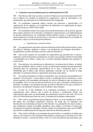 REPÚBLICA ARGENTINA - MAGyP – PROSAP
Proyecto: Reconversión productiva en la Zona Tabacalera de Río Toro – Provincia de Salta
Documento de Factibilidad
69
 Contratar recursos humanos para la conformación de la UEP
405. Para llevar a cabo estas acciones, se prevé el refuerzo en recursos humanos de la UEP;
con el objetivo de coordinar la propuesta de capacitación, viajes de intercambio y los
profesionales que participen en la implementación del componente.
406. El coordinador contratado deberá vincular con eficiencia y operatividad a la
organización de los regantes, a la cooperativa de tabacaleros (su organización de apoyo
comercial técnico) y el EEA INTA Salta.
407. El coordinador contará con el apoyo de un profesional junior y de un técnico agrícola
para el apoyo operativo en lo referente a coordinar las capacitaciones y a la implementación
de parcelas demostrativas. El coordinador deberá además realizar el seguimiento de las
metas propuestas en el plan de reconversión y velar por el cumplimiento de actividades de
promoción y apoyo a la diversificación productiva.
a. Capacitaciones y asistencia técnica
408. Las capacitaciones que hacen especial referencia a la diversificación de cultivos, tiene
por objetivo informar, capacitar y apoyar a los productores que busquen diversificar o
complementar el cultivo de tabaco con otros cultivos alternativos.
409. Esta acción requiere de actividades de capacitación que permitan dar a conocer,
capacitar y asistir técnicamente a productores, en cultivos que puedan competir en intensidad
y rentabilidad con el tabaco, siendo este, el criterio principal adoptado para proponer la
reconversión.
410. Para interesar a los productores en alternativas a la producción de tabaco, se trabajó
sobre una variedad de cultivos, entre los cuales se seleccionaron aquellos que presentan buen
desarrollo bajo las condiciones agroclimáticas de la zona y produzcan igual o más
rentabilidad que el tabaco, bajo técnicas apropiadas, contando con un sistema de riego
adecuado y la asistencia técnica y capacitación necesarias como apoyo.
411. Los cultivos alternativos al tabaco a desarrollar, cuya evolución se ha modelado en la
situación “Con Proyecto”, varían según la escala y la tipología de los productores. Como
criterio general se ha considerado incrementar los cultivos alternativos que se producen en
la actualidad. Tal es el caso de cultivos hortícolas en los que se destacan el pimiento para
pimentón, la cebolla y las hortalizas de hoja, de cultivos frutícolas en los que se destaca el
duraznero y de diferentes forrajeras como la alfalfa y maíz forrajero.
412. Si bien no se han modelado en la evaluación económica, se incluyen en las
capacitaciones otros cultivos, que a juicio de técnicos e instituciones locales son
especialmente aptos para ser desarrollados por productores intensivos del valle. Este es el
caso de la floricultura para flores de corte y la producción de plantas ornamentales.
413. Otro criterio, especialmente para productores chicos, es el de reemplazar el cultivo
del tabaco por actividades igualmente intensivas, de modo que no signifique una
disminución en la demanda de mano de obra familiar. Los productores de mayor escala y
que actualmente realizan actividades ganaderas como tambo e invernada se espera que
incrementen la superficie destinada a forrajes, debido a la facilidad de contar con un SRPG
que facilite la implementación de riego por aspersión en diferentes pasturas.
414. Otro criterio utilizado en la estrategia de reconversión, es reemplazar al tabaco por
cultivos a los cuales les sirva la infraestructura pública y privada que se encuentra en el valle
destinada al acopio y secado del tabaco. Este es el caso del pimiento para pimentón, que
 