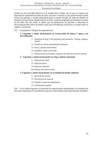 REPÚBLICA ARGENTINA - MAGyP – PROSAP
Proyecto: Reconversión productiva en la Zona Tabacalera de Río Toro – Provincia de Salta
Documento de Factibilidad
70
resulta ser una actividad intensiva en la producción a campo, por lo que no supone una
disminución importante de mano de obra, servicios e insumos y que posteriormente puede
utilizar los galpones y estufas disponibles para su secado forzado, de modo de obtener un
producto de muy buena calidad respecto al color y pureza comparado con productos secados
al aire libre. De este modo se espera que los productores no perciban o relacionen la
diversificación del cultivo de tabaco como una actividad que inmovilice o no aproveche su
capital e inversiones.
415. Se proponen 3 bloques de capacitaciones:
1. Capacitar y asistir técnicamente en reconversión de tabaco y apoyo a la
diversificación
i) Hortalizas de hoja y fruto (pimiento para pimentón, lechuga, espinaca,
tomate)
ii) Frutales de carozo, principalmente duraznero
iii) Flores y plantas ornamentales
iv) Ganadería, tambo e invernada
v) Plantación directa de tabaco, esquemas de rotación en cultivos anuales
2. Capacitar y asistir técnicamente en riego y defensa aluvional
i) Riego por gravedad
ii) Riego por goteo
iii) Riego por aspersión
iv) Defensa aluvional en fincas
3. Capacitar y asistir técnicamente en el cuidado del medio ambiente
i) Reciclado de envases
ii) Desinfección de sustratos
iii) Sanidad y manejo de agroquímicos
iv) Calibración de equipos
416. En el cuadro siguiente se presentan las capacitaciones programadas y los modelos de
finca que representan a los productores para los cuales deben estar especialmente diseñadas:
 