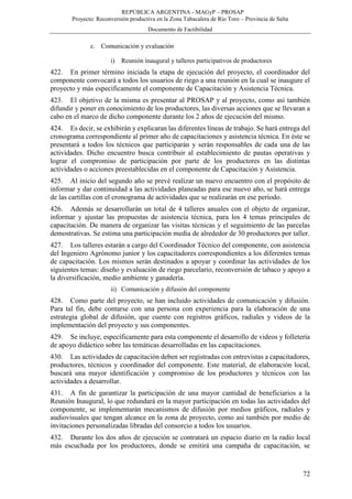 REPÚBLICA ARGENTINA - MAGyP – PROSAP
Proyecto: Reconversión productiva en la Zona Tabacalera de Río Toro – Provincia de Salta
Documento de Factibilidad
72
c. Comunicación y evaluación
i) Reunión inaugural y talleres participativos de productores
422. En primer término iniciada la etapa de ejecución del proyecto, el coordinador del
componente convocará a todos los usuarios de riego a una reunión en la cual se inaugure el
proyecto y más específicamente el componente de Capacitación y Asistencia Técnica.
423. El objetivo de la misma es presentar al PROSAP y al proyecto, como así también
difundir y poner en conocimiento de los productores, las diversas acciones que se llevaran a
cabo en el marco de dicho componente durante los 2 años de ejecución del mismo.
424. Es decir, se exhibirán y explicaran las diferentes líneas de trabajo. Se hará entrega del
cronograma correspondiente al primer año de capacitaciones y asistencia técnica. En éste se
presentará a todos los técnicos que participarán y serán responsables de cada una de las
actividades. Dicho encuentro busca contribuir al establecimiento de pautas operativas y
lograr el compromiso de participación por parte de los productores en las distintas
actividades o acciones preestablecidas en el componente de Capacitación y Asistencia.
425. Al inicio del segundo año se prevé realizar un nuevo encuentro con el propósito de
informar y dar continuidad a las actividades planeadas para ese nuevo año, se hará entrega
de las cartillas con el cronograma de actividades que se realizarán en ese período.
426. Además se desarrollarán un total de 4 talleres anuales con el objeto de organizar,
informar y ajustar las propuestas de asistencia técnica, para los 4 temas principales de
capacitación. De manera de organizar las visitas técnicas y el seguimiento de las parcelas
demostrativas. Se estima una participación media de alrededor de 30 productores por taller.
427. Los talleres estarán a cargo del Coordinador Técnico del componente, con asistencia
del Ingeniero Agrónomo junior y los capacitadores correspondientes a los diferentes temas
de capacitación. Los mismos serán destinados a apoyar y coordinar las actividades de los
siguientes temas: diseño y evaluación de riego parcelario, reconversión de tabaco y apoyo a
la diversificación, medio ambiente y ganadería.
ii) Comunicación y difusión del componente
428. Como parte del proyecto, se han incluido actividades de comunicación y difusión.
Para tal fin, debe contarse con una persona con experiencia para la elaboración de una
estrategia global de difusión, que cuente con registros gráficos, radiales y videos de la
implementación del proyecto y sus componentes.
429. Se incluye, específicamente para esta componente el desarrollo de videos y folletería
de apoyo didáctico sobre las temáticas desarrolladas en las capacitaciones.
430. Las actividades de capacitación deben ser registradas con entrevistas a capacitadores,
productores, técnicos y coordinador del componente. Este material, de elaboración local,
buscará una mayor identificación y compromiso de los productores y técnicos con las
actividades a desarrollar.
431. A fin de garantizar la participación de una mayor cantidad de beneficiarios a la
Reunión Inaugural, lo que redundará en la mayor participación en todas las actividades del
componente, se implementarán mecanismos de difusión por medios gráficos, radiales y
audiovisuales que tengan alcance en la zona de proyecto, como así también por medio de
invitaciones personalizadas libradas del consorcio a todos los usuarios.
432. Durante los dos años de ejecución se contratará un espacio diario en la radio local
más escuchada por los productores, donde se emitirá una campaña de capacitación, se
 