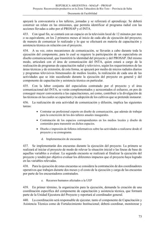 REPÚBLICA ARGENTINA - MAGyP – PROSAP
Proyecto: Reconversión productiva en la Zona Tabacalera de Río Toro – Provincia de Salta
Documento de Factibilidad
73
apoyará la convocatoria a los talleres, jornadas y se reforzará el aprendizaje. Se deberá
construir un relato en las emisiones, que permita identificar al programa radial con las
acciones llevadas a cabo por el PROSAP y el INTA.
433. Con igual fin, se contará con un espacio en la televisión local de 12 minutos por mes
o su equivalente, en los 2 primeros meses al inicio de cada año de ejecución del proyecto;
de manera de comunicar lo realizado y lo que se efectuará en materia de capacitación y
asistencia técnica en relación con el proyecto.
434. A su vez, estos mecanismos de comunicación, se llevarán a cabo durante toda la
ejecución del componente, para lo cual se requiere la participación de un especialista en
diseño comunicacional, que trasmitirá la identidad del proyecto y del PROSAP. Del mismo
modo, articulará con el área de comunicación del INTA, quien estará a cargo de la
realización de programas de capacitación radial y televisivo, según los requerimientos de las
áreas técnicas y de extensión, de esta forma, se apoyará por medio de micros radiales diarios
y programas televisivos bimensuales de medios locales, la realización de cada una de las
actividades que se irán sucediendo durante la ejecución del proyecto en general y del
componente de capacitación y asistencia técnica en particular.
435. Con la labor conjunta del especialista contratado por el proyecto y el área
comunicacional del INTA, se verán complementados y acrecentados el esfuerzo, en pos de
conseguir mayor convocatoria a las capacitaciones, así como, contribuir a la divulgación de
las técnicas en las cuales se capacitará y la adopción de los cultivos que se pretende instaurar.
436. La realización de esta actividad de comunicación y difusión, implica las siguientes
tareas:
 Contratar un profesional experto en diseño de comunicación, que además de trabajar
para la concreción de los dos talleres anuales inaugurales.
 Contratación de los espacios correspondientes en los medios locales y diseño de
contenidos para transmitir en dichos espacios.
 Diseño e impresión de folletos informativos sobre las actividades a realizarse desde el
proyecto y su cronograma.
d. Implementación de encuestas
437. Se implementarán dos encuestas durante la ejecución del proyecto. La primera se
realizará al iniciar el proyecto de modo de relevar la situación inicial o las líneas de base de
aquellas variables a evaluar. La segunda encuesta se realizará al finalizar la ejecución del
proyecto y tendrá por objetivo evaluar los diferentes impactos que el proyecto haya logrado
en las variables relevadas.
438. Para la ejecución de estas encuestas se considera la contratación de dos coordinadores
operativos que trabajen durante dos meses y el costo de la ejecución y carga de las encuestas
por parte de los encuestadores contratados.
e. Recursos humanos afectados a la UEP
439. En primer término, la organización para la ejecución, demanda la creación de una
coordinación específica del componente de capacitación y asistencia técnica, que formará
parte de la Unidad Ejecutora del Proyecto y reportará al coordinador general.
440. La coordinación será responsable de ejecutar, tanto el componente de Capacitación y
Asistencia Técnica como de Fortalecimiento Institucional; deberá coordinar, monitorear y
 