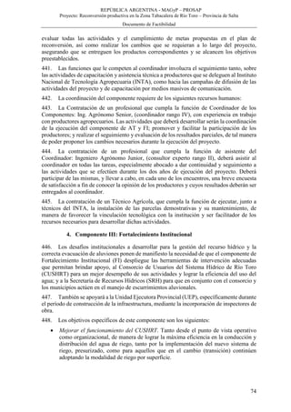 REPÚBLICA ARGENTINA - MAGyP – PROSAP
Proyecto: Reconversión productiva en la Zona Tabacalera de Río Toro – Provincia de Salta
Documento de Factibilidad
74
evaluar todas las actividades y el cumplimiento de metas propuestas en el plan de
reconversión, así como realizar los cambios que se requieran a lo largo del proyecto,
asegurando que se entreguen los productos correspondientes y se alcancen los objetivos
preestablecidos.
441. Las funciones que le competen al coordinador involucra el seguimiento tanto, sobre
las actividades de capacitación y asistencia técnica a productores que se deleguen al Instituto
Nacional de Tecnología Agropecuaria (INTA), como hacia las campañas de difusión de las
actividades del proyecto y de capacitación por medios masivos de comunicación.
442. La coordinación del componente requiere de los siguientes recursos humanos:
443. La Contratación de un profesional que cumpla la función de Coordinador de los
Componentes: Ing. Agrónomo Senior, (coordinador rango IV), con experiencia en trabajo
con productores agropecuarios. Las actividades que deberá desarrollar serán la coordinación
de la ejecución del componente de AT y FI; promover y facilitar la participación de los
productores; y realizar el seguimiento y evaluación de los resultados parciales, de tal manera
de poder proponer los cambios necesarios durante la ejecución del proyecto.
444. La contratación de un profesional que cumpla la función de asistente del
Coordinador: Ingeniero Agrónomo Junior, (consultor experto rango II), deberá asistir al
coordinador en todas las tareas, especialmente abocado a dar continuidad y seguimiento a
las actividades que se efectúen durante los dos años de ejecución del proyecto. Deberá
participar de las mismas, y llevar a cabo, en cada uno de los encuentros, una breve encuesta
de satisfacción a fin de conocer la opinión de los productores y cuyos resultados deberán ser
entregados al coordinador.
445. La contratación de un Técnico Agrícola, que cumpla la función de ejecutar, junto a
técnicos del INTA, la instalación de las parcelas demostrativas y su mantenimiento, de
manera de favorecer la vinculación tecnológica con la institución y ser facilitador de los
recursos necesarios para desarrollar dichas actividades.
4. Componente III: Fortalecimiento Institucional
446. Los desafíos institucionales a desarrollar para la gestión del recurso hídrico y la
correcta evacuación de aluviones ponen de manifiesto la necesidad de que el componente de
Fortalecimiento Institucional (FI) despliegue las herramientas de intervención adecuadas
que permitan brindar apoyo, al Consorcio de Usuarios del Sistema Hídrico de Río Toro
(CUSHRT) para un mejor desempeño de sus actividades y lograr la eficiencia del uso del
agua; y a la Secretaría de Recursos Hídricos (SRH) para que en conjunto con el consorcio y
los municipios actúen en el manejo de escurrimientos aluvionales.
447. También se apoyará a la Unidad Ejecutora Provincial (UEP), específicamente durante
el período de construcción de la infraestructura, mediante la incorporación de inspectores de
obra.
448. Los objetivos específicos de este componente son los siguientes:
 Mejorar el funcionamiento del CUSHRT. Tanto desde el punto de vista operativo
como organizacional, de manera de lograr la máxima eficiencia en la conducción y
distribución del agua de riego, tanto por la implementación del nuevo sistema de
riego, presurizado, como para aquellos que en el cambio (transición) continúen
adoptando la modalidad de riego por superficie.
 