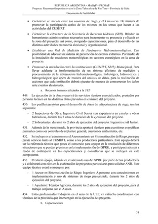 REPÚBLICA ARGENTINA - MAGyP – PROSAP
Proyecto: Reconversión productiva en la Zona Tabacalera de Río Toro – Provincia de Salta
Documento de Factibilidad
75
 Fortalecer el vínculo entre los usuarios de riego y el Consorcio. De manera de
promover la participación activa de los mismos en los temas que hacen a las
actividades del CUSHRT.
 Fortalecer la estructura de la Secretaría de Recursos Hídricos (SRH). Brindar las
herramientas administrativas necesarias para incrementar su presencia y eficacia en
la zona del proyecto; así como, otorgando capacitaciones, para el desarrollo de las
distintas actividades en materia aluvional y organizacional.
 Establecer una Red de Medición de Parámetros Hidrometeorológicos. Con
posibilidad de adecuar un sistema de prevención de eventos extremos. Por medio de
la instalación de estaciones meteorológicas en sectores estratégicos en la zona de
proyecto.
 Promover la vinculación entre las instituciones (CUSHRT, SRH y Municipios). Para
llevar adelante la implementación de un sistema eficiente de medición y
procesamiento de la información hidrometeorológica, hidrológica, hidrométrica e
hidrogeológica; que opere de manera del análisis de datos, para la realización de
acciones que cada institución deberá ejecutar de manera de contrarrestar los daños
ante eventos aluvionales.
a. Recursos humanos afectados a la UEP
449. La ejecución de la obra requerirá de servicios técnicos especializados, prestados por
personal técnico en las distintas obras previstas en el marco del proyecto.
450. Los perfiles previstos para el desarrollo de obras de infraestructura de riego, son los
siguientes:
- 2 Inspectores de Obra: Ingeniero Civil Senior con experiencia en canales y obras
hidráulicas, durante los 2 años de duración de la ejecución del proyecto.
- 2 Sobrestantes: durante los 2 años de ejecución del proyecto. Ingeniero civil Junior.
451. Además de lo mencionado, la provincia aportará técnicos para cuestiones específicas
puntuales como ser controles de replanteo general, cuestiones ambientales, etc.
452. Se incluye en el componente el Asesoramiento en Sistematización de Riego, para que
preste servicio tanto al CUSHRT, como a los productores particulares. Este equipo deberá
ser la referencia técnica que posea el consorcio para apoyar en la resolución de diferentes
situaciones que se puedan presentar en la implementación del SPRG, y participará además a
modo de contraparte en las capacitaciones y consultorías que se incluyen en este
componente.
453. Prestarán apoyo, además en el adecuado uso del SPRG por parte de los productores
y a colaborará con ellos en la elaboración de proyectos particulares para solicitar ANR. Este
equipo técnico estará compuesto por:
- 1 Asesor en Sistematización de Riego: Ingeniero Agrónomo con conocimientos en
implementación y uso de sistemas de riego presurizado, durante los 2 años de
ejecución del proyecto.
- 1 Ayudante: Técnico Agrícola, durante los 2 años de ejecución del proyecto, para el
trabajo conjunto con el Asesor.
454. Estos profesionales trabajarán en el seno de la UEP, en estrecha coordinación con
técnicos de la provincia que intervengan en la ejecución del proyecto.
b. Capacitaciones
 