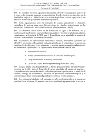 REPÚBLICA ARGENTINA - MAGyP – PROSAP
Proyecto: Reconversión productiva en la Zona Tabacalera de Río Toro – Provincia de Salta
Documento de Factibilidad
76
455. Se considera necesario capacitar al personal del CUSHRT; productores y técnicos de
la zona, en los temas de operación y mantenimiento de redes de riego por tuberías, con la
finalidad de mejorar la calidad del servicio, evitar desperfectos, averías y procurar el uso
adecuado de válvulas y elementos de medición y control.
456. Estas capacitaciones sobre la operación de sistemas presurizados y elementos
particulares del sistema, tales como diferentes tipos de válvulas, serán dictadas por los
proveedores de materiales seleccionados tanto de tuberías como de válvulas.
457. Se abordarán temas acerca de la distribución de agua a la demanda, uso y
mantenimiento de elementos para la medición de caudales y presión. Se efectuarán, además,
capacitaciones a técnicos de la SRH para el desarrollo de tareas vinculadas al manejo de
cuencas y evacuación de escorrentías aluvionales.
458. En cuanto a las capacitaciones vinculadas a técnicos, productores y personal del
CUSHRT; las mismas se brindarán 2 instancias por año, en el primer año, y se espera una
participación de, al menos, 10 personas entre el personal técnico y operativo del consorcio,
por instancia de capacitación. Las capacitaciones destinadas al CUSHRT, son:
a. Implementación de un SIG.
b. Manejo y mantenimiento adecuado de Estaciones Meteorológicas.
c. Uso y mantenimiento de niveles y estación total.
d. Gestión del Sistema Aluvional (destinada a personal de la SRH)
459. En este último caso, la capacitación se destina principalmente a personal técnico y
operativo de la SRH para el desarrollo de tareas vinculadas al manejo de cuencas y
evacuación de escorrentías aluvionales. Además se pretende capacitarlos en la medición de
caudales, manejo de acelerómetro, medición de parámetros hidrometeorológicos y la
implementación de un sistema de red para la prevención de eventos extremos.
460. Las mismas se brindarán en 2 instancias por año, en el primer año, y se espera una
participación de, al menos, 10 personas entre el personal técnico y operativo de la secretaría.
 