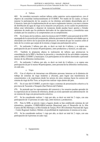 REPÚBLICA ARGENTINA - MAGyP – PROSAP
Proyecto: Reconversión productiva en la Zona Tabacalera de Río Toro – Provincia de Salta
Documento de Factibilidad
78
d. Talleres
469. Se considera necesario realizar talleres sobre aspectos socio-organizativos, con el
objetivo de consolidar institucionalmente al CUSHRT. Por medio de los cuales, se busca
mejorar la participación de los usuarios en las distintas actividades desarrolladas por el
Consorcio, tanto por la implementación de un nuevo reglamento interno y un nuevo sistema
de distribución de agua de riego en la situación con proyecto, en los cuales los productores
deben estar informados y disponer de instancias donde puedan hacer aportes y brindar
opiniones de modo que los productos derivados de las capacitaciones y consultorías sean
avalados por los usuarios y se comprometan con su cumplimiento.
470. En el marco de los talleres, tanto los técnicos del CUSHRT como personal de la UEP,
encargada de la ejecución del componente, deberán presentar las distintas actividades que se
efectuarán con motivo de la ejecución del proyecto, de manera de que los usuarios estén al
tanto de los eventos que surjan de la misma y tengan una participación activa.
471. Se realizarán 2 talleres por año, es decir un total de 4 talleres, y se espera una
participación de por lo menos 80 participantes, entre productores y técnicos, en cada uno.
472. También la propuesta abarca la realización de talleres que promuevan la
consolidación de la SRH y faciliten la ejecución y vinculación de las actividades conjuntas
entre la SRH, CUSHRT y municipios. Los participantes en los talleres destinados a personal
técnico de las diferentes instituciones.
473. Se realizarán 2 talleres por año, es decir un total de 4 talleres, y se espera una
participación de por lo menos 40 participantes, entre personal de las diferentes instituciones,
en cada uno.
e. Viajes
474. Con el objetivo de interactuar con diferentes personas inmersas en la dinámica de
trabajo de sistemas de riego moderno y eficiente, para lograr una transferencia de
conocimientos y de experiencia desde los actores de estos sistemas hacia los actores del
sistema de riego de Río Toro, se ha previsto realizar viajes dentro del país.
475. En el caso del CUSHRT, se prevén viajes a sistemas de presurización colectiva a la
provincia de Tucumán o Neuquén (San Patricio del Chañar).
476. Se pretende que los representantes del consorcio y los usuarios puedan aprender de
la experiencia de un sistema de referencia, donde ya exista operando una administración de
un sistema de riego con presurización colectiva.
477. Se ha considerado realizar 1 viaje por año, es decir un total de 2 viajes, con una
participación de 12 personas en cada viaje, entre técnicos y productores.
478. Para la SHR, se prevén viajes a lugares donde se han establecido sistemas de red
telemétrica, ejemplos: COBINABE(Comisión Binacional para el Desarrollo de la Alta
Cuenca del Río Bermejo y el Río Grande de Tarija), INA CRA (Instituto Nacional del Agua
– Centro Regional Andino). Debido a la posibilidad de implementar el sistema en la zona.
479. Se ha considerado realizar 1 viaje por año, es decir un total de 2 viajes, con una
participación de 6 personas en cada viaje.
f. Equipamiento
 