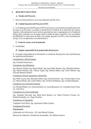 REPÚBLICA ARGENTINA - MAGyP – PROSAP
Proyecto: Reconversión productiva en la Zona Tabacalera de Río Toro – Provincia de Salta
Documento de Factibilidad
7
I. RESUMEN EJECUTIVO
A. Nombre del Proyecto
1. Reconversión productiva en la zona tabacalera del Río Toro.
B. Unidad Ejecutora del Proyecto (UEP)
2. La Unidad ejecutora del Proyecto (UEP) será la que ya se encuentra ejecutando proyectos
de riego en la Provincia. La misma se desarrolla en el ámbito de la Secretaría de Asuntos
Agrarios. Adicionalmente la provincia ha generado un nuevo organigrama en la Entidad de
Enlace (EE), contando con un equipo técnico estable de apoyo específico a las actividades
del PROSAP en la provincia de Salta. Este equipo apoyará a la UEP y está constituido por
un Ing. Civil, un agrónomo y un administrativo.
C. Gado de avance en la formulación
3. Factibilidad.
D. Equipo responsable de la preparación del proyecto
4. El equipo responsable de la formulación y evaluación del proyecto está constituido por
los siguientes profesionales.
Coordinación y Jefe de Equipo:
Ing. Fernando Gomensoro.
Consultores Área Hidráulica:
Ing. Marcelo Toledo, Ing. Diego Fabián, Ing. Juan Pablo Sánchez, Ing. Sebastián Garbuio,
Ing. Martín Domizio, Ing. Vincent Auger, Ing. Daniela Ibañez, Ing. Carlos Martini, Ing.
Gonzalo Martínez Dufour.
Consultores Área de Agronomía y Desarrollo:
Ing. Pablo Loyola, Ing. Mercedes Robert, Ing. Graciela Kristof, Ing. Vicente López Curia,
Lic. Marisa Duarte, Ing. Carlos Muñoz, Ing. Verónica Rodríguez, Ing. Leandra Ibarguren.
Consultores en el Área de Economía:
Lic. Heraldo Muñoz, Lic. Graciela Sottile, Lic. Laura Bonamico, Lic. Fernando Amin Yoma,
Lic. Juan Nava.
Consultores en el Área Ambiental:
Ing. Alejandro Drovandi, Ing. María Rosa Murmis, Lic. María Verónica Viciana, Lic.
Natalia Fernández, Lic. Hugo Zucchini.
Consultores en Topografía:
Topógrafo Ariel Merlo, Ing. Agrimensor Pablo Canales.
Contraparte Provincial:
Funcionarios
Gobernador de la Provincia – Dr. Juan Manuel Urtubey
Ministro de Ambiente y Producción Sustentable.- Dr. Baltasar Saravia
 