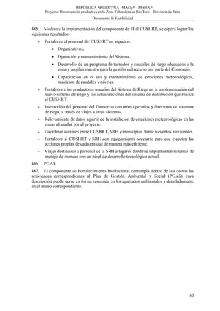 REPÚBLICA ARGENTINA - MAGyP – PROSAP
Proyecto: Reconversión productiva en la Zona Tabacalera de Río Toro – Provincia de Salta
Documento de Factibilidad
80
485. Mediante la implementación del componente de FI al CUSHRT, se espera lograr los
siguientes resultados:
- Fortalecer al personal del CUSHRT en aspectos:
 Organizativos,
 Operación y mantenimiento del Sistema,
 Desarrollo de un programa de turnados y caudales de riego adecuados a la
zona y un plan maestro para la gestión del recurso por parte del Consorcio.
 Capacitación en el uso y mantenimiento de estaciones meteorológicas,
medición de caudales y niveles.
- Fortalecer a los productores usuarios del Sistema de Riego en la implementación del
nuevo sistema de riego y las actualizaciones del sistema de distribución que realice
el CUSHRT.
- Interacción del personal del Consorcio con otros operarios y directores de sistemas
de riego, a través de viajes a otros sistemas.
- Relevamiento de datos a partir de la instalación de estaciones meteorológicas en las
zonas afectadas por el proyecto.
- Coordinar acciones entre CUSHRT, SRH y municipios frente a eventos aluvionales.
- Fortalecer al CUSHRT y SRH con equipamiento necesario para que ejecuten las
acciones propias de cada entidad de manera más eficiente.
- Viajes destinados a personal de la SRH a lugares donde se implementen sistemas de
manejo de cuencas con un nivel de desarrollo tecnológico actual.
486. PGAS
487. El componente de Fortalecimiento Institucional contempla dentro de sus costos las
actividades correspondientes al Plan de Gestión Ambiental y Social (PGAS) cuya
descripción puede verse en forma resumida en los apartados ambientales y detalladamente
en el anexo correspondiente.
 